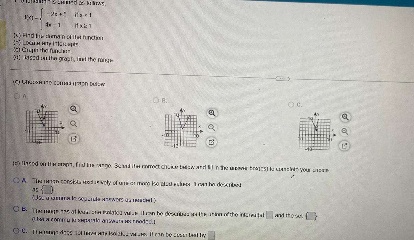 ilon t is defined as follows 2x 5 if x 1 4x 1 if x 1 a Find the domain of the function b Locate any intercepts c Graph the function d Based on the graph find the range f x C Choose the correct graph below OA B Ay O C d Based on the graph find the range Select the correct choice below and fill in the answer box es to complete your choice OA The range consists exclusively of one or more isolated values It can be described as O Use a comma to separate answers as needed B The range has at least one isolated value It can be described as the union of the interval s and the set Use a comma to separate answers as needed OC The range does not have any isolated values It can be described by