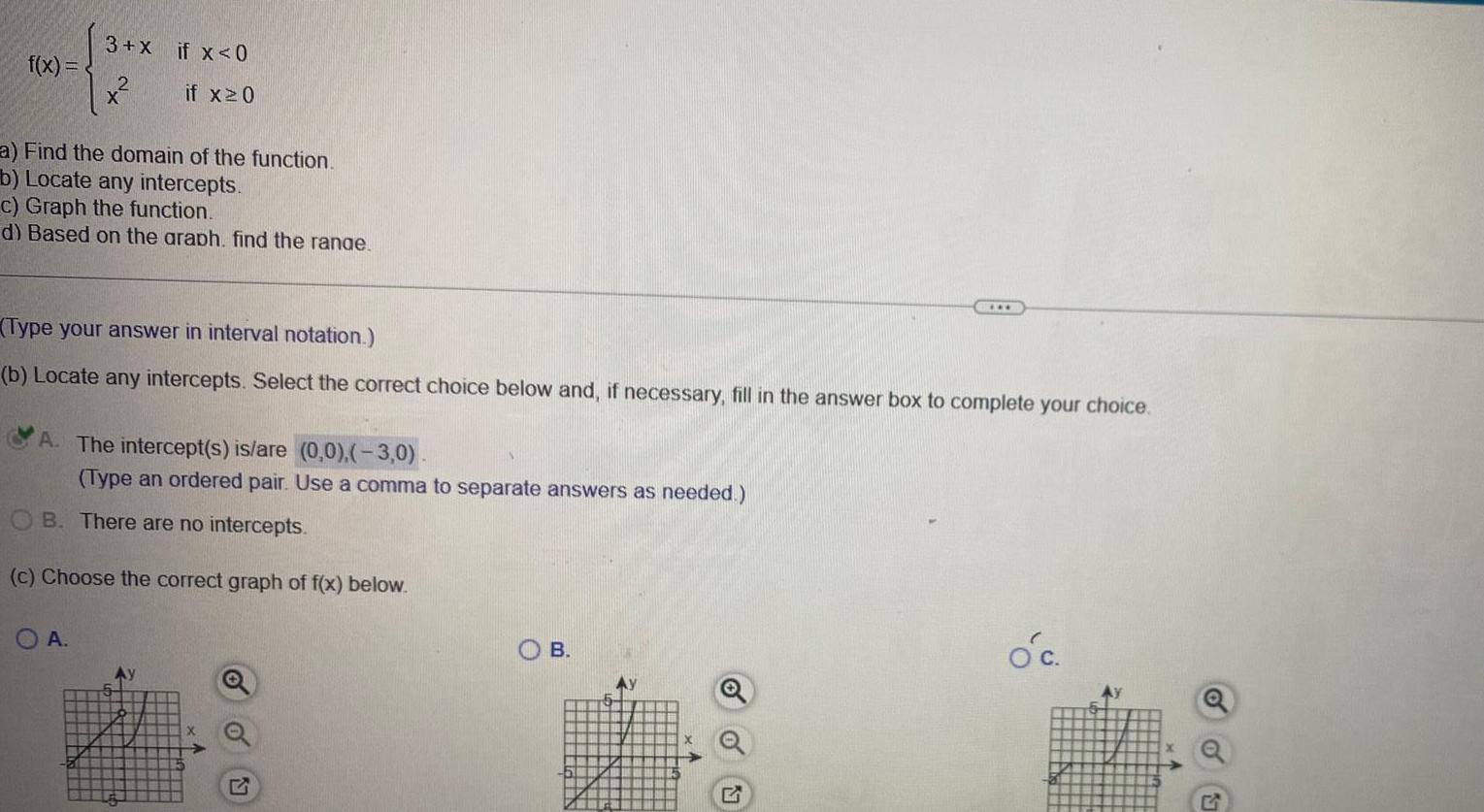 f x 3 X if x 0 x if x20 a Find the domain of the function b Locate any intercepts c Graph the function d Based on the araph find the range Type your answer in interval notation b Locate any intercepts Select the correct choice below and if necessary fill in the answer box to complete your choice A The intercept s Ware 0 0 3 0 Type an ordered pair Use a comma to separate answers as needed OB There are no intercepts c Choose the correct graph of f x below O A Ay OB o c OU