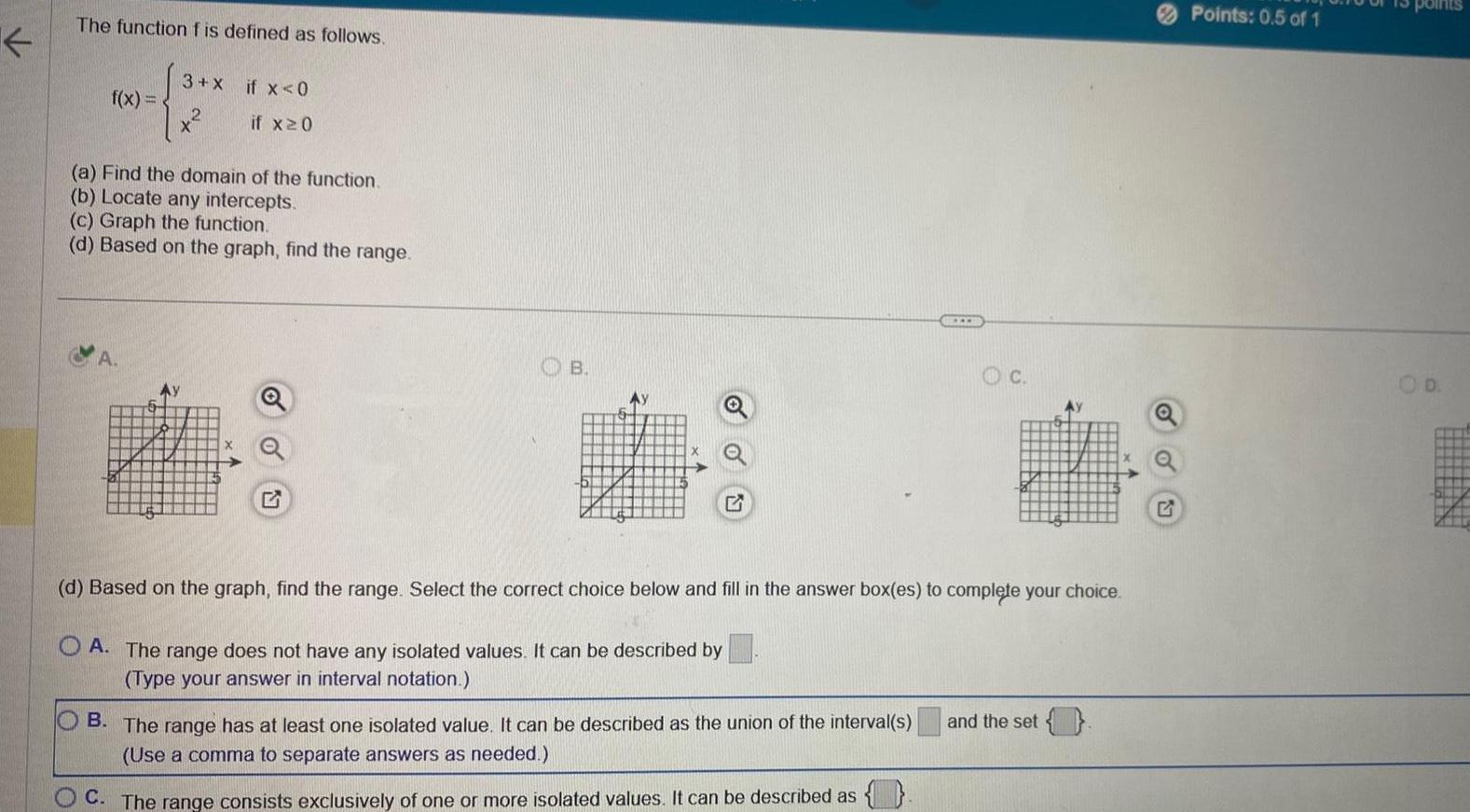 K The function f is defined as follows f x 3 X if x 0 if x20 a Find the domain of the function b Locate any intercepts A c Graph the function d Based on the graph find the range B Ay M d Based on the graph find the range Select the correct choice below and fill in the answer box es to complete your choice OA The range does not have any isolated values It can be described by Type your answer in interval notation B The range has at least one isolated value It can be described as the union of the interval s Use a comma to separate answers as needed OC The range consists exclusively of one or more isolated values It can be described as and the set Points 0 5 of 1 D