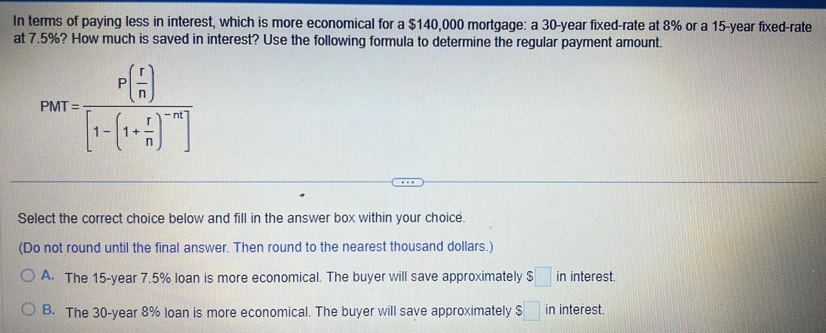 In terms of paying less in interest which is more economical for a 140 000 mortgage a 30 year fixed rate at 8 or a 15 year fixed rate at 7 5 How much is saved in interest Use the following formula to determine the regular payment amount PMT PA 1 nt Select the correct choice below and fill in the answer box within your choice Do not round until the final answer Then round to the nearest thousand dollars A The 15 year 7 5 loan is more economical The buyer will save approximately OB The 30 year 8 loan is more economical The buyer will save approximately in interest in interest