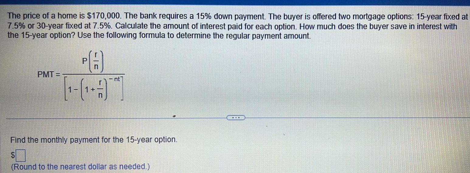 The price of a home is 170 000 The bank requires a 15 down payment The buyer is offered two mortgage options 15 year fixed at 7 5 or 30 year fixed at 7 5 Calculate the amount of interest paid for each option How much does the buyer save in interest with the 15 year option Use the following formula to determine the regular payment amount PMT P LC nt Find the monthly payment for the 15 year option Round to the nearest dollar as needed MIN