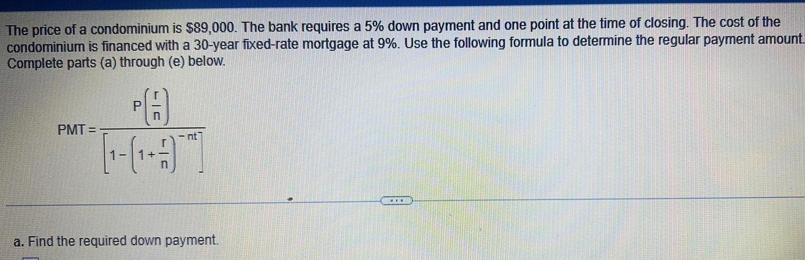 The price of a condominium is 89 000 The bank requires a 5 down payment and one point at the time of closing The cost of the condominium is financed with a 30 year fixed rate mortgage at 9 Use the following formula to determine the regular payment amount Complete parts a through e below FA PMT C a Find the required down payment