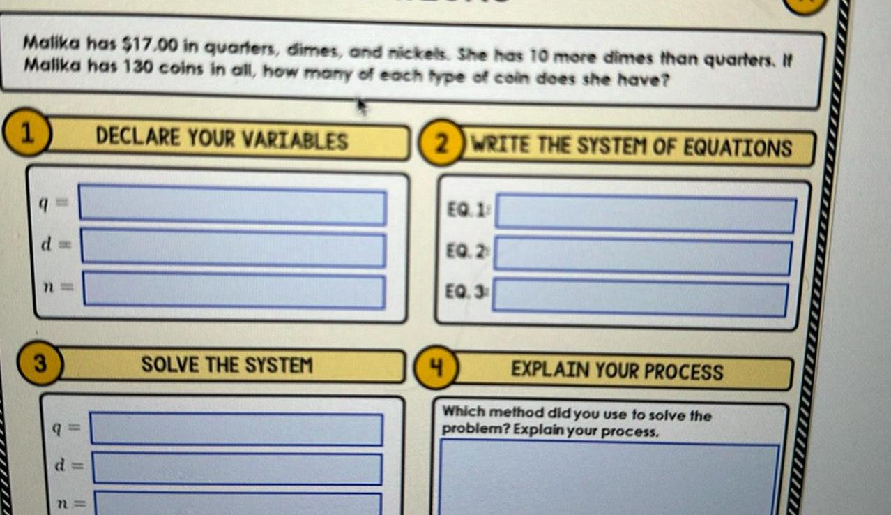 Malika has 17 00 in quarters dimes and nickels She has 10 more dimes than quarters If Malika has 130 coins in all how many of each type of coin does she have 2 WRITE THE SYSTEM OF EQUATIONS 1 d 11 3 q d n DECLARE YOUR VARIABLES SOLVE THE SYSTEM EQ 19 EQ 2 EQ 3 EXPLAIN YOUR PROCESS Which method did you use to solve the problem Explain your process