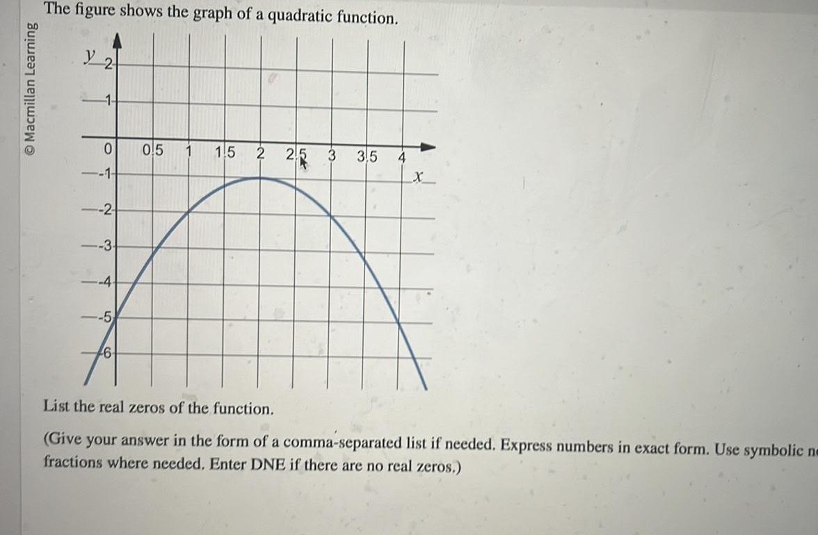 Macmillan Learning The figure shows the graph of a quadratic function y 2 1 0 1 2 3 4 5 6 0 5 1 5 2 25 3 3 5 4 X List the real zeros of the function Give your answer in the form of a comma separated list if needed Express numbers in exact form Use symbolic ne fractions where needed Enter DNE if there are no real zeros