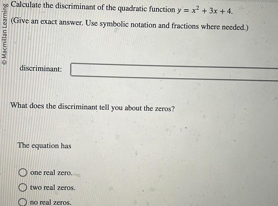 Macmillan Learning Calculate the discriminant of the quadratic function y x 3x 4 Give an exact answer Use symbolic notation and fractions where needed discriminant What does the discriminant tell you about the zeros The equation has one real zero Otwo real zeros no real zeros