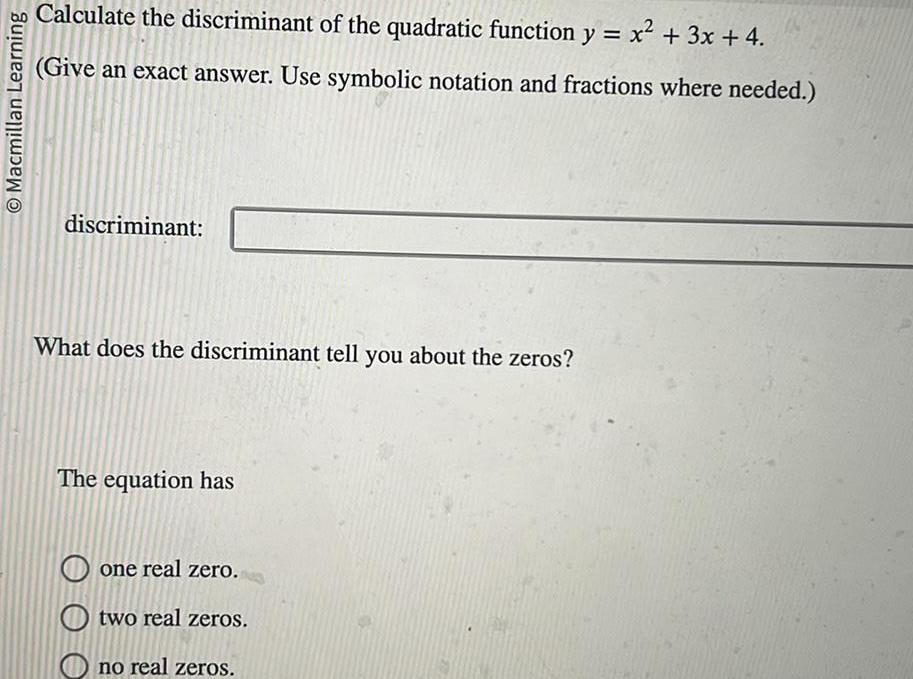 Macmillan Learning Calculate the discriminant of the quadratic function y x 3x 4 Give an exact answer Use symbolic notation and fractions where needed discriminant What does the discriminant tell you about the zeros The equation has one real zero Otwo real zeros no real zeros