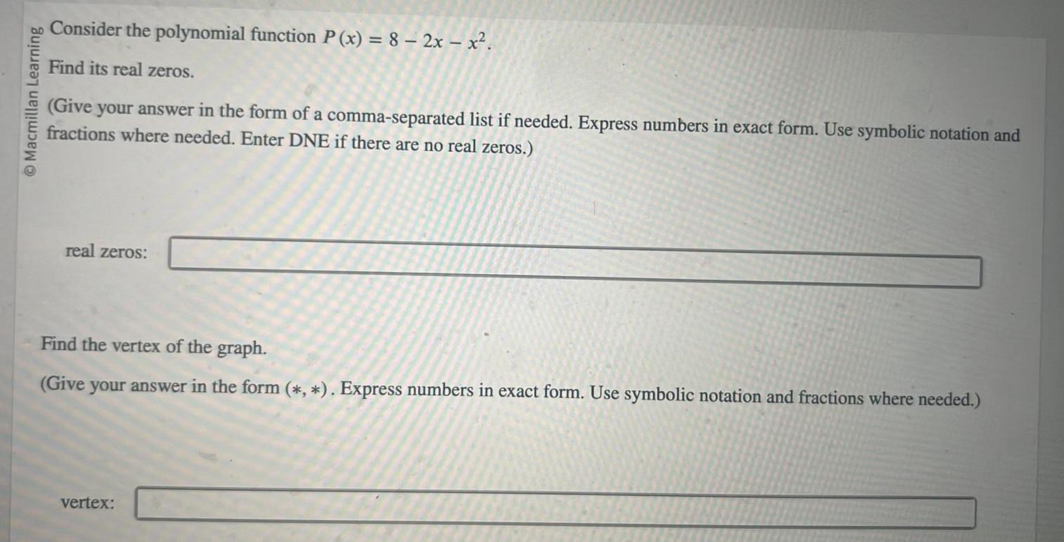 Macmillan Learning Consider the polynomial function P x 8 2x x Find its real zeros Give your answer in the form of a comma separated list if needed Express numbers in exact form Use symbolic notation and fractions where needed Enter DNE if there are no real zeros real zeros Find the vertex of the graph Give your answer in the form Express numbers in exact form Use symbolic notation and fractions where needed vertex