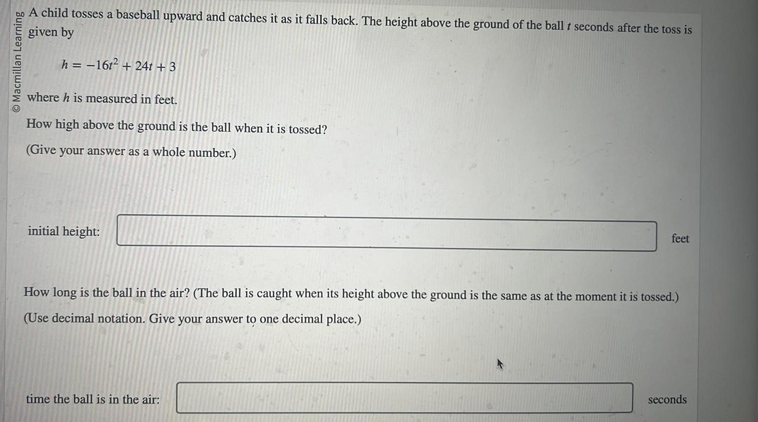 O Macmillan Learning A child tosses a baseball upward and catches it as it falls back The height above the ground of the ball t seconds after the toss is given by h 16t 24t 3 where h is measured in feet How high above the ground is the ball when it is tossed Give your answer as a whole number initial height feet How long is the ball in the air The ball is caught when its height above the ground is the same as at the moment it is tossed Use decimal notation Give your answer to one decimal place time the ball is in the air seconds