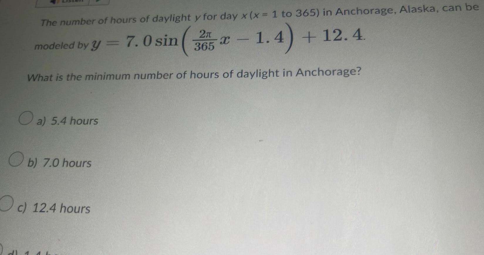 The number of hours of daylight y for day x x 1 to 365 in Anchorage Alaska can be 1 4 12 4 What is the minimum number of hours of daylight in Anchorage modeled by y 7 0 sin a 5 4 hours b 7 0 hours c 12 4 hours 2 365 X