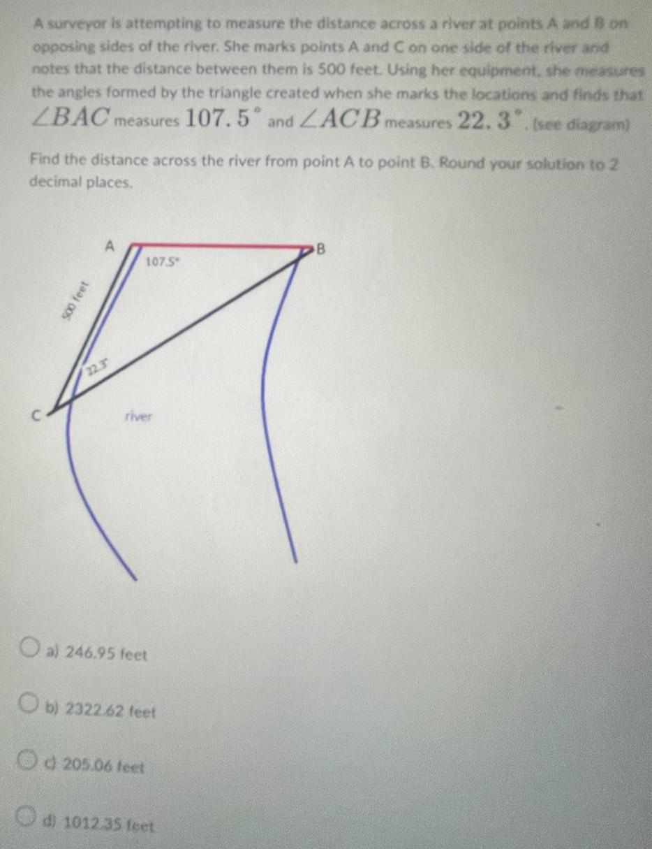 A surveyor is attempting to measure the distance across a river at points A and B on opposing sides of the river She marks points A and C on one side of the river and notes that the distance between them is 500 feet Using her equipment she measures the angles formed by the triangle created when she marks the locations and finds that LBAC measures 107 5 and ZACB measures 22 3 see diagram Find the distance across the river from point A to point B Round your solution to 2 decimal places 500 feet 22 3 107 5 river O al 246 95 feet Ob 2322 62 feet Od 205 06 feet d 1012 35 feet B