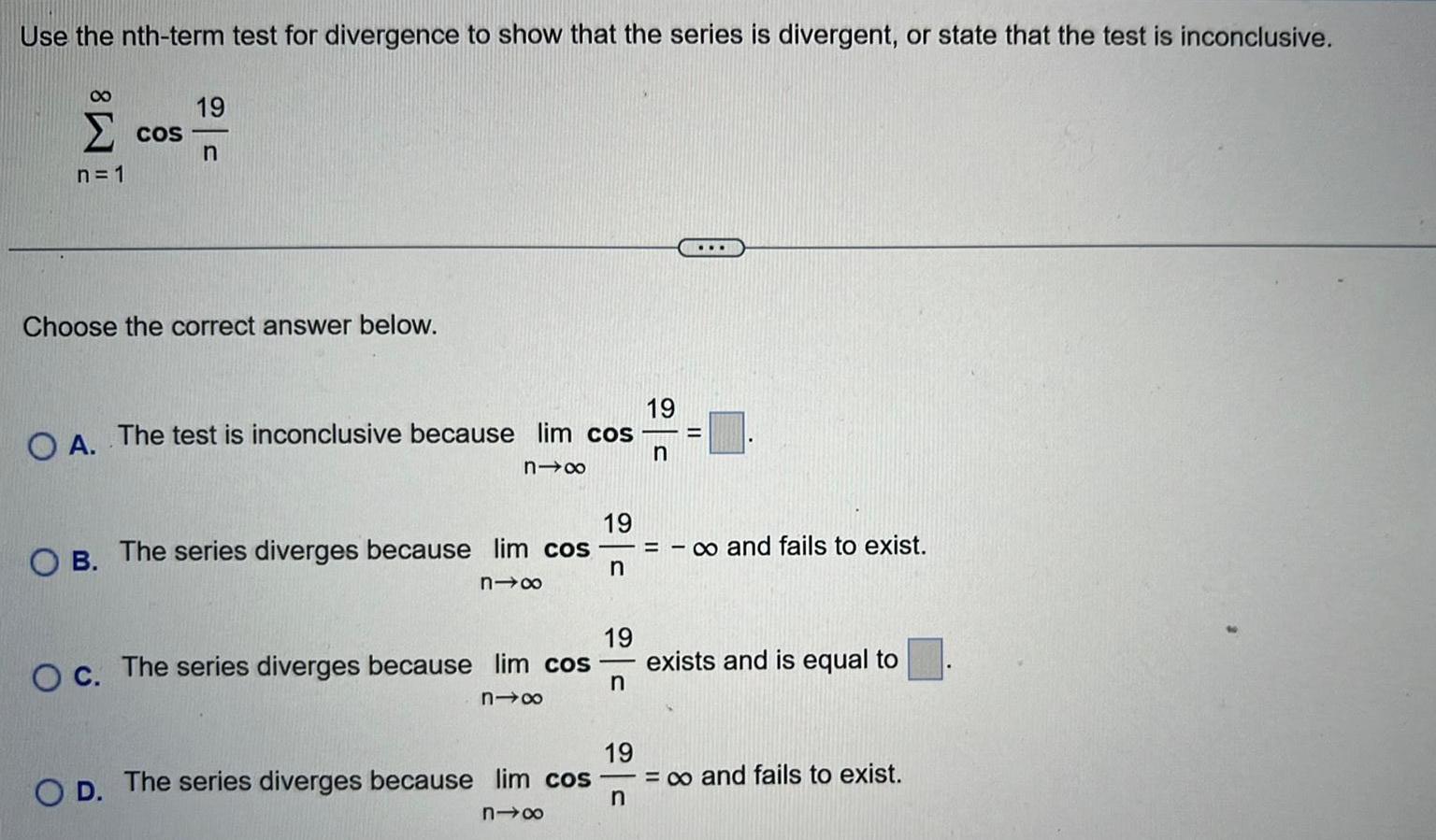 Use the nth term test for divergence to show that the series is divergent or state that the test is inconclusive 8 COS n 1 19 n Choose the correct answer below O A The test is inconclusive because lim cos n 19 OB The series diverges because lim cos n nx O c The series diverges because lim cos nix O D The series diverges because lim cos n18 19 n 19 n 19 n o and fails to exist exists and is equal to and fails to exist