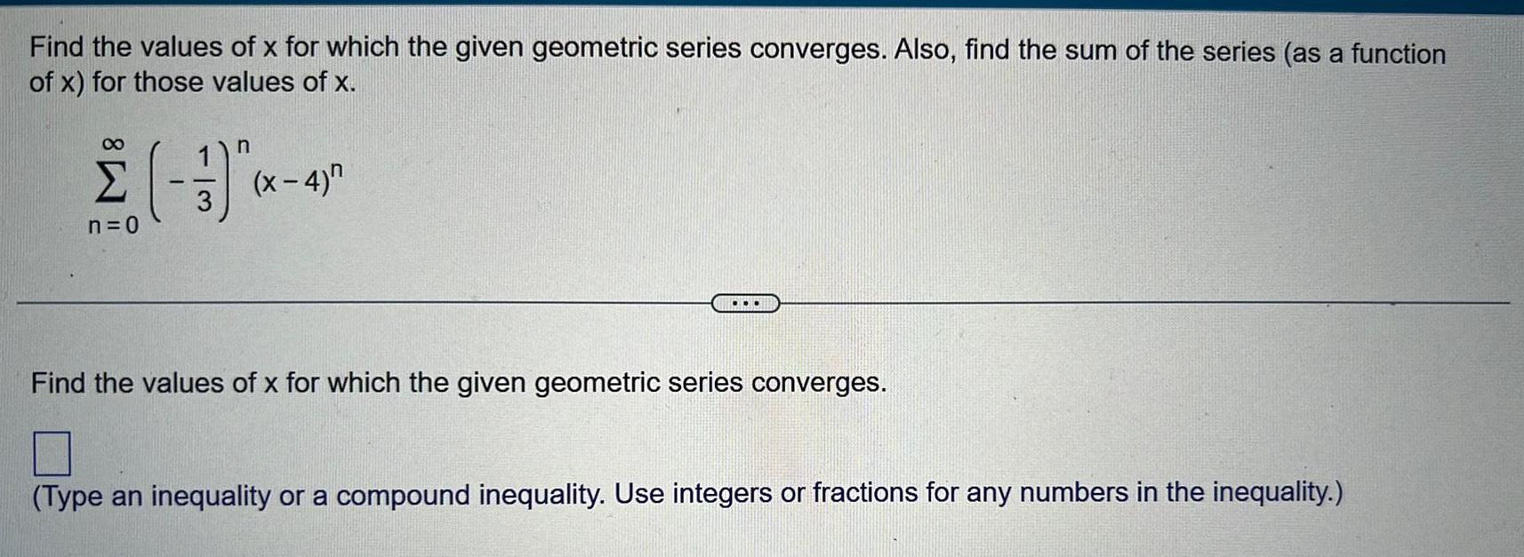 Find the values of x for which the given geometric series converges Also find the sum of the series as a function of x for those values of x n 3 n 0 x 4 Find the values of x for which the given geometric series converges Type an inequality or a compound inequality Use integers or fractions for any numbers in the inequality