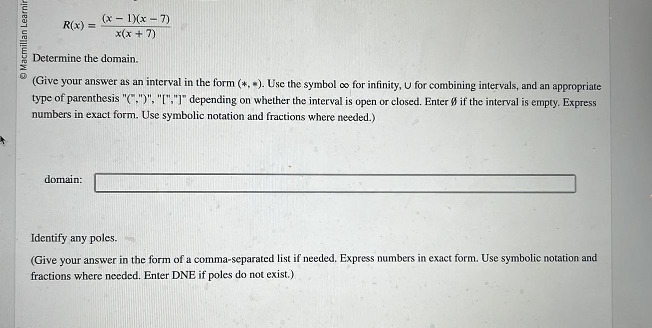 O Macmillan Learnir x 1 x 7 R x x x 7 Determine the domain Give your answer as an interval in the form Use the symbol co for infinity U for combining intervals and an appropriate type of parenthesis depending on whether the interval is open or closed Enter if the interval is empty Express numbers in exact form Use symbolic notation and fractions where needed domain Identify any poles Give your answer in the form of a comma separated list if needed Express numbers in exact form Use symbolic notation and fractions where needed Enter DNE if poles do not exist