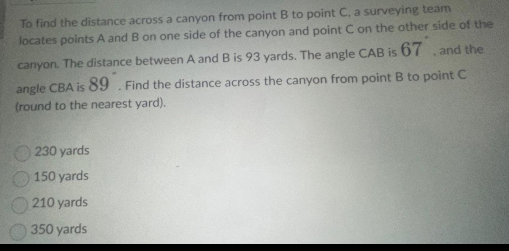 To find the distance across a canyon from point B to point C a surveying team locates points A and B on one side of the canyon and point C on the other side of the canyon The distance between A and B is 93 yards The angle CAB is 67 and the angle CBA is 89 Find the distance across the canyon from point B to point C round to the nearest yard 230 yards 150 yards 210 yards 350 yards