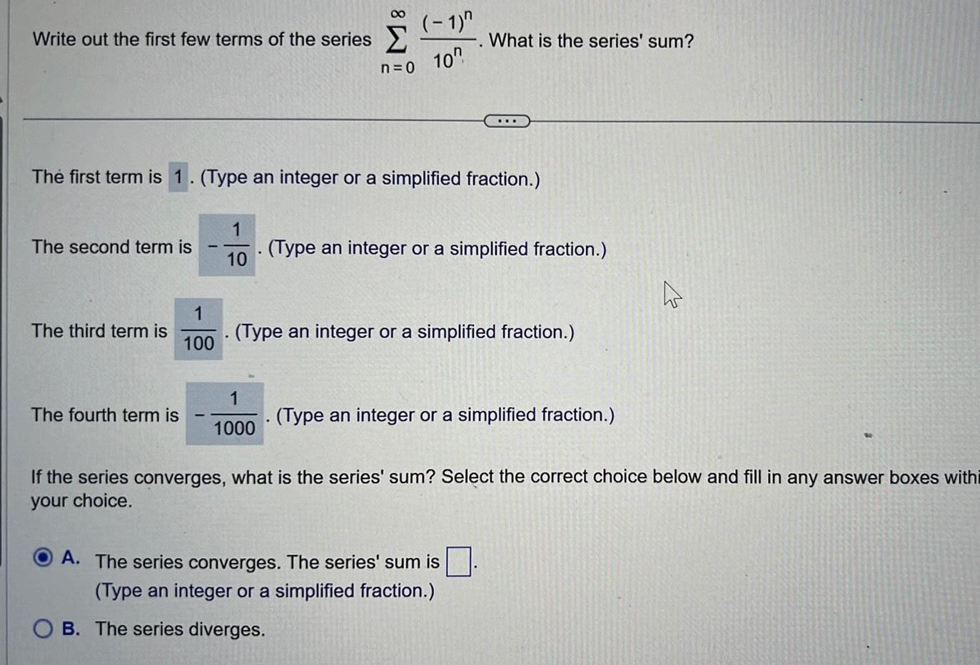 Write out the first few terms of the series The second term is The third term is The fourth term is The first term is 1 Type an integer or a simplified fraction 1 100 1 10 8 n 0 1 1000 1 10 What is the series sum Type an integer or a simplified fraction Type an integer or a simplified fraction Type an integer or a simplified fraction A The series converges The series sum is Type an integer or a simplified fraction B The series diverges A If the series converges what is the series sum Select the correct choice below and fill in any answer boxes withi your choice