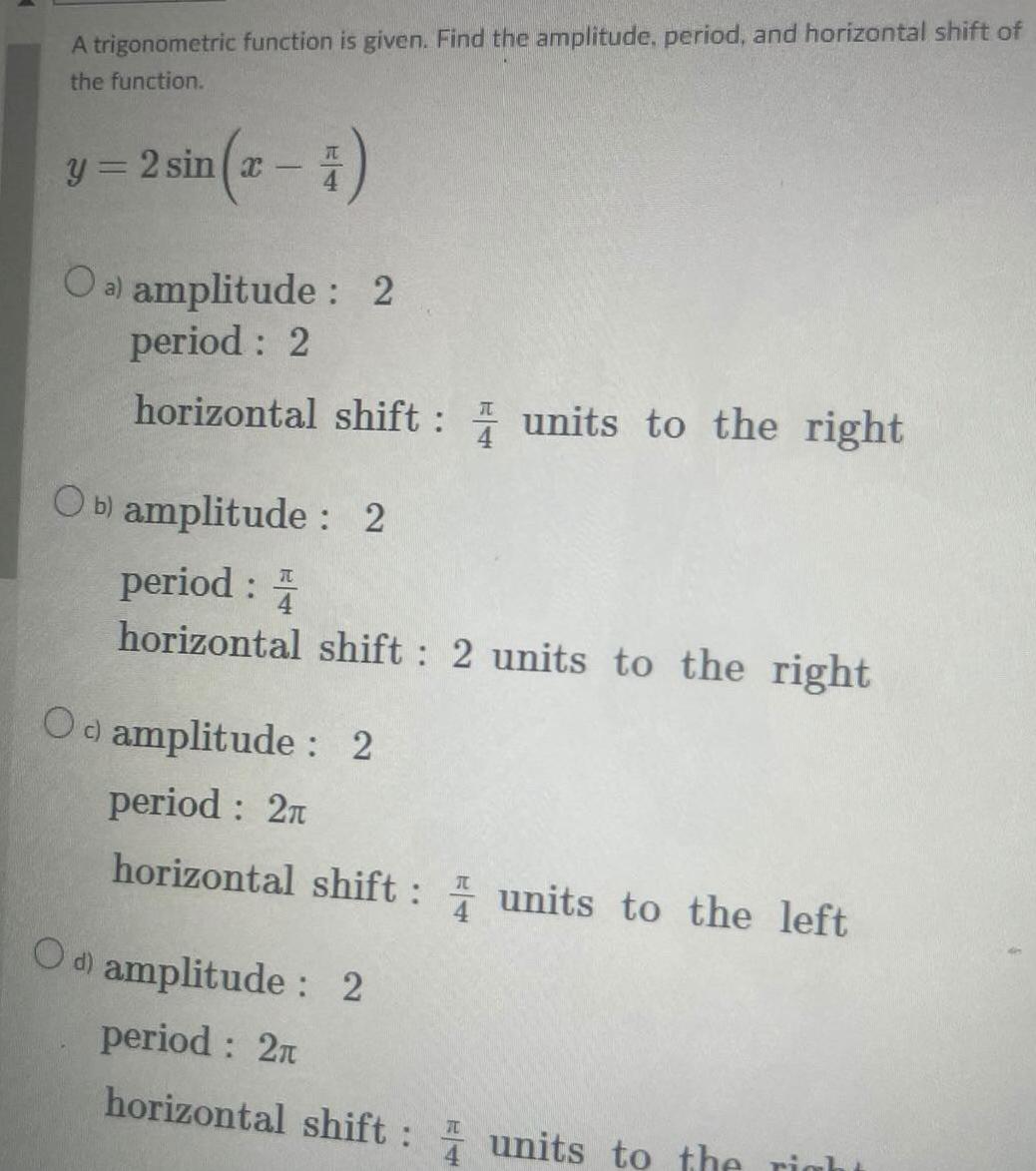 A trigonometric function is given Find the amplitude period and horizontal shift of the function sin x 4 y 2 sin x Oa amplitude 2 period 2 horizontal shift units to the right Ob amplitude 2 period 4 horizontal shift 2 units to the right Od amplitude 2 period 2 horizontal shift units to the left Od amplitude 2 period 2 horizontal shift units to the right