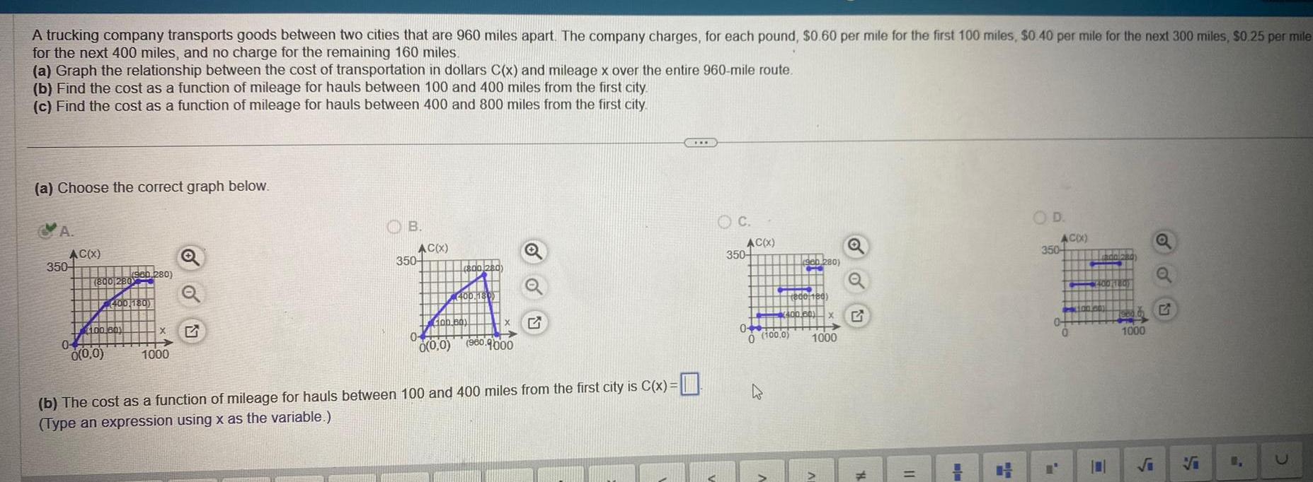 A trucking company transports goods between two cities that are 960 miles apart The company charges for each pound 0 60 per mile for the first 100 miles 0 40 per mile for the next 300 miles 0 25 per mile for the next 400 miles and no charge for the remaining 160 miles a Graph the relationship between the cost of transportation in dollars C x and mileage x over the entire 960 mile route b Find the cost as a function of mileage for hauls between 100 and 400 miles from the first city c Find the cost as a function of mileage for hauls between 400 and 800 miles from the first city a Choose the correct graph below A AC x 350 04 800 280 100 18011 0 0 0 960 280 400 180 X 1000 OB 350 AC x 800 280 0 0 0 400 180 Gab bay 960 9000 b The cost as a function of mileage for hauls between 100 and 400 miles from the first city is C x Type an expression using x as the variable C OC 350 AC X 04 0 100 0 D Seb 280 FA 800 180 400 00 10011 X x 1000 Q 11 OD AC X 350 0 0 Lada 280 4400 1180 100 jen 0 Q L Q 2006 G 1000 1 U