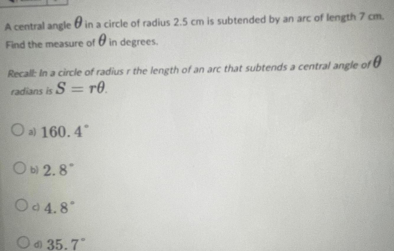 A central angle in a circle of radius 2 5 cm is subtended by an arc of length 7 cm Find the measure of in degrees Recall In a circle of radius r the length of an arc that subtends a central angle of radians is S TO O a 160 4 Ob 2 8 Od 4 8 Od 35 7