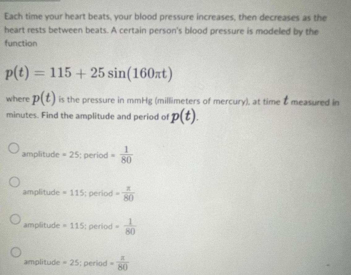 Each time your heart beats your blood pressure increases then decreases as the heart rests between beats A certain person s blood pressure is modeled by the function p t 115 25 sin 160nt where p t is the pressure in mmHg millimeters of mercury at time t measured in p t minutes Find the amplitude and period of O O amplitude 25 period O n amplitude 115 period 80 amplitude 115 period amplitude 25 period 80 10 80 H 80