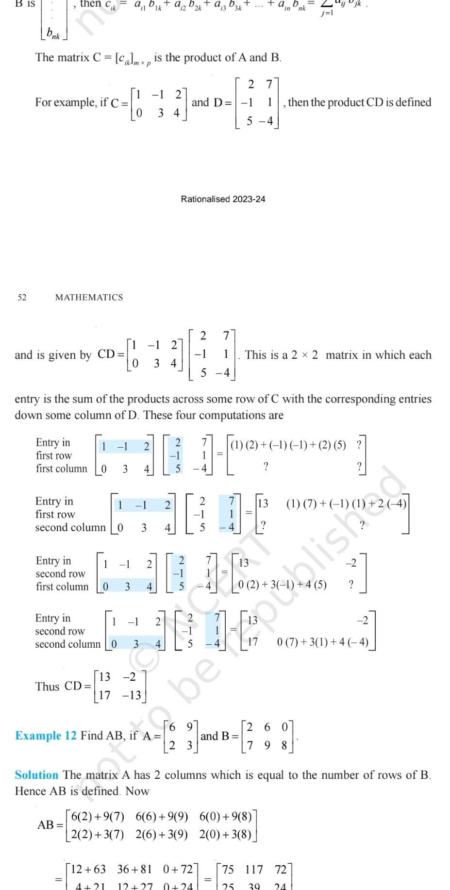 B IS 52 nk 3 then Cik For example if C The matrix C Ciklmxp is the product of A and B 2 7 1 MATHEMATICS and is given by CD Entry in first row first column Entry in first row second column 0 Entry in second row first column 1 1 0 3 Thus CD AB Example 12 Find AB 1 entry is the sum of the products across some row of C with the corresponding entries down some column of D These four computations are 2 1 4 13 2 17 13 1 2 34 3 1 34 1 0 3 4 a 22k 2 N 4 Rationalised 2023 24 2 and D 1 5 2 1 2 1 5 second column 03 43 lish Entry in second row a 3 D3k 1 5 4 7 1 5 4 2 2 3 1 100 12 63 36 81 0 72 4 21 12 27 0 24 This is a 2 x 2 matrix in which each 1 in 1 2 1 1 2 5 27 13 1 2 4 then the product CD is defined 13 1 7 1 1 260 3 and B 28 79 to be 6 2 9 7 6 6 9 9 6 0 9 8 2 2 3 7 2 6 3 9 2 0 3 8 Solution The matrix A has 2 columns which is equal to the number of rows of B Hence AB is defined Now 2 0 7 3 1 4 4 2 75 117 72 25 39 24