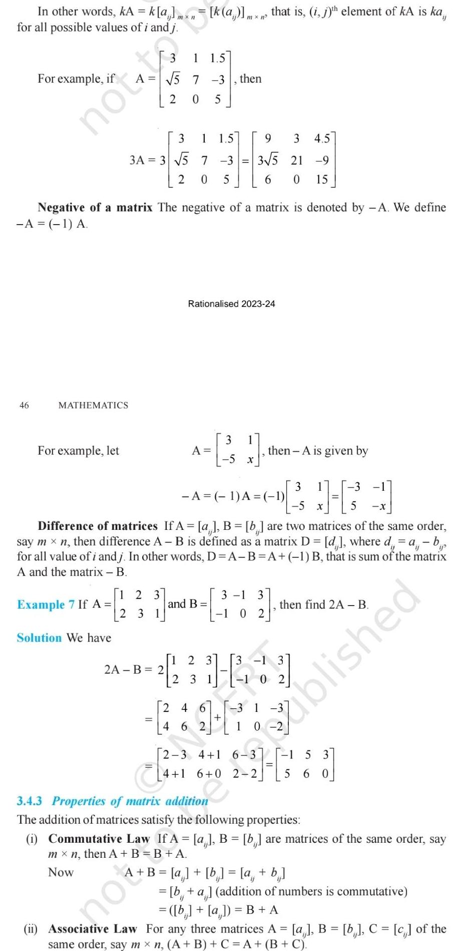 In other words kA k a mxn k a mx n that is i j th element of kA is ka for all possible values of i and j For example if 46 notto MATHEMATICS For example let 1 5 7 2 Example 7 If A Solution We have 3A 3 5 Negative of a matrix The negative of a matrix is denoted by A We define A 1 A 1 2 3 2 31 0 5 3 1 1 5 7 3 2 0 5 2A B 2 1 5 3 21 2 och mot 3 1 A 1 A 1 5 X Difference of matrices If A a B b are two matrices of the same order say mxn then difference A B is defined as a matrix D d where d a b for all value of i and j In other words D A B A 1 B that is sum of the matrix A and the matrix B and B then Rationalised 2023 24 3 A 5 9 3 4 5 3 5 21 9 6 0 15 1 2 3 2 3 3 1 1 0 2 4 6 462 3 then A is given by 2 3 1 1 3 H 1 1 0 2 then find 2A B A B a b a b X 2 3 4 1 6 3 1 3 4 1 6 0 2 2 5 60 5 3 4 3 Properties of matrix addition tion The addition of matrices satisfy the following properties i Commutative Law If A a B b are matrices of the same order say mx n then A B B A Now blished b a addition of numbers is commutative b a B A ii Associative Law For any three matrices A a B b C c of the same order say mx n A B C A B C