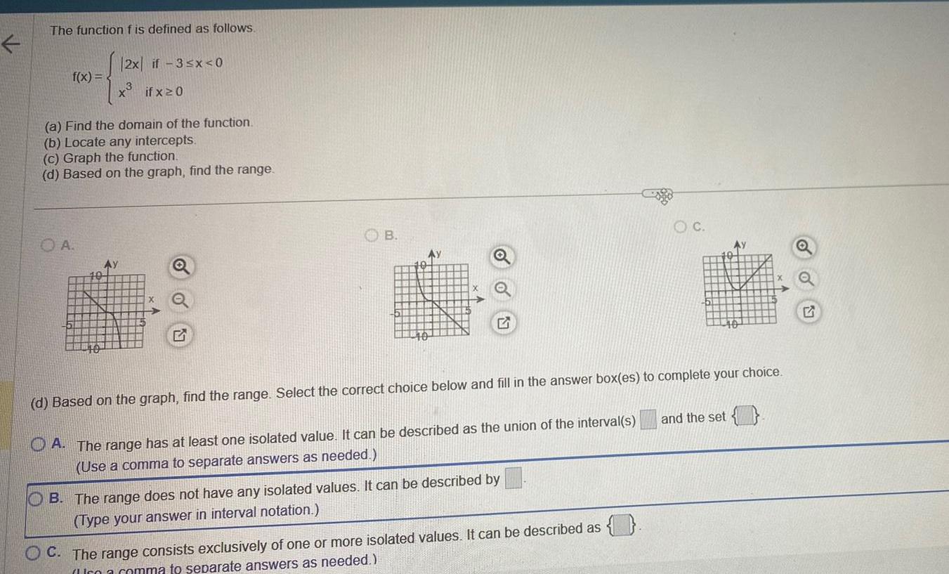 The function f is defined as follows f x 2x 3 O A if 3 x 0 if x20 a Find the domain of the function b Locate any intercepts c Graph the function d Based on the graph find the range OB Ay OB The range does not have any isolated values It can be described by Type your answer in interval notation OC C The range consists exclusively of one or more isolated values It can be described as co a comma to separate answers as needed d Based on the graph find the range Select the correct choice below and fill in the answer box es to complete your choice A The range has at least one isolated value It can be described as the union of the interval s Use a comma to separate answers as needed AY 40 and the set OU