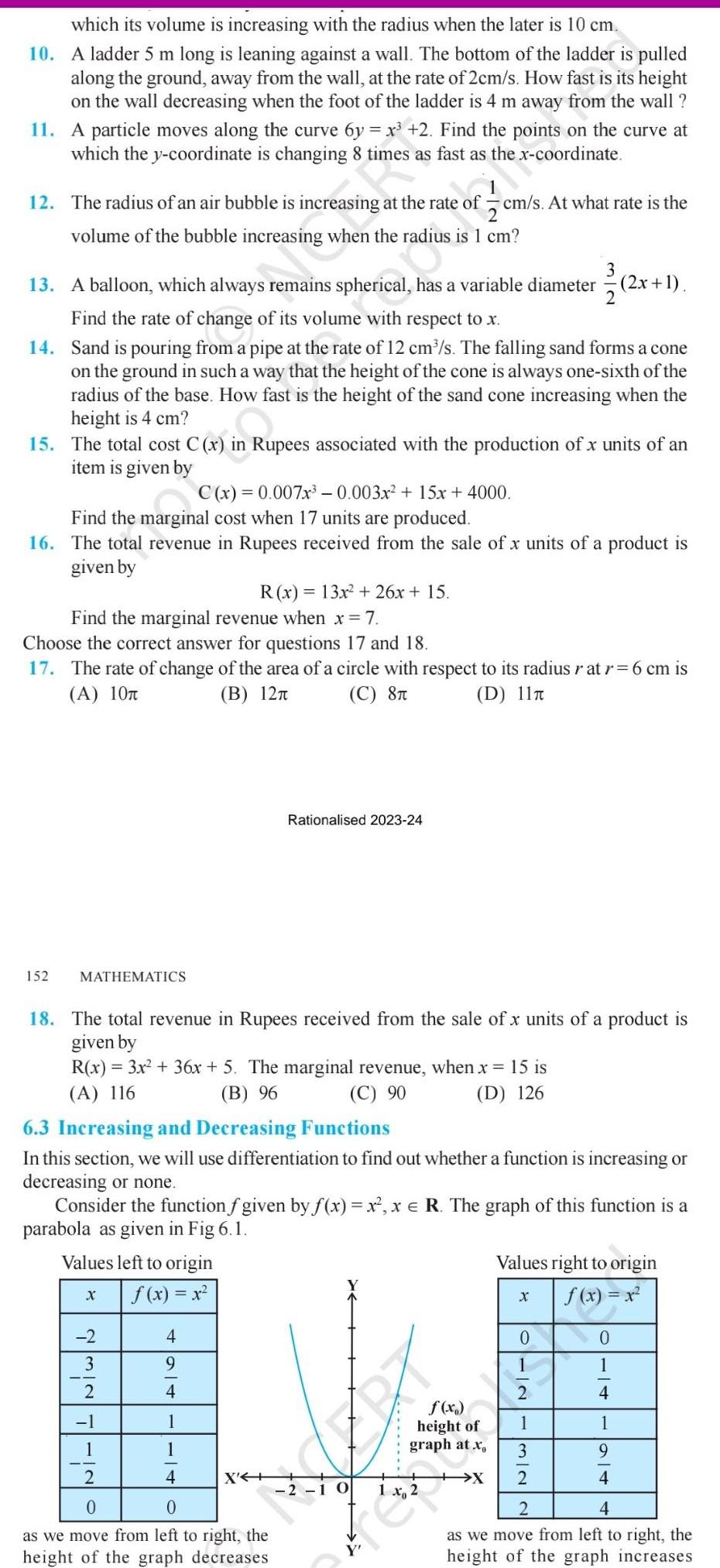 which its volume is increasing with the radius when the later is 10 cm 10 A ladder 5 m long is leaning against a wall The bottom of the ladder is pulled along the ground away from the wall at the rate of 2cm s How fast is its height on the wall decreasing when the foot of the ladder is 4 m away from the wall 11 A particle moves along the curve 6y x 2 Find the points on the curve at which the y coordinate is changing 8 times as fast as the x coordinate 12 The radius of an air bubble is increasing at the rate of cm s At what rate is the volume of the bubble increasing when the radius is 1 cm 3 2x 1 13 A balloon which always remains spherical has a variable diameter 2x Find the rate of change of its volume with respect to x 14 Sand is pouring from a pipe at the rate of 12 cm s The falling sand forms a cone on the ground in such a way that the height of the cone is always one sixth of the radius of the base How fast is the height of the sand cone increasing when the height is 4 cm 15 The total cost C x in Rupees associated with the production of x units of an item is given by x in Rupe C x 0 007x 0 003x 15x 4000 Find the marginal cost when 17 units are produced 16 The total revenue in Rupees received from the sale of x units of a product is given by Find the marginal revenue when x 7 Choose the correct answer for questions 17 and 18 17 The rate of change of the area of a circle with respect to its radius r at r 6 cm is A 10T B 12 C 8T D 11T 152 MATHEMATICS 18 The total revenue in Rupees received from the sale of x units of a product is given by R x 3x 36x 5 The marginal revenue when x 15 is A 116 B 96 C 90 D 126 6 3 Increasing and Decreasing Functions In this section we will use differentiation to find out whether a function is increasing or decreasing or none Values left to origin f x x R x 13x 26x 15 Consider the function f given by f x x x R The graph of this function is a parabola as given in Fig 6 1 X 2 3 2 1 1 2 4 9 4 Rationalised 2023 24 1 1 4 X 0 0 as we move from left to right the height of the graph decreases f x height of graph at x EX 2 10 Values right to origin f x x X 0 10 132 0 1 4 1 9 4 2 4 as we move from left to right the height of the graph increases