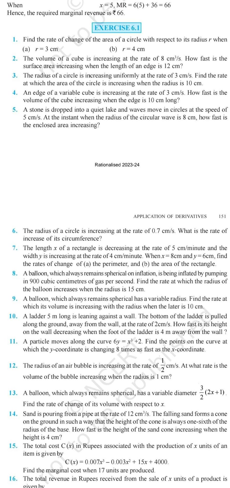 x 5 MR 6 5 36 66 When Hence the required marginal revenue is 66 EXERCISE 6 1 1 Find the rate of change of the area of a circle with respect to its radius r when a r 3 cm b r 4 cm 2 The volume of a cube is increasing at the rate of 8 cm s How fast is the surface area increasing when the length of an edge is 12 cm 3 The radius of a circle is increasing uniformly at the rate of 3 cm s Find the rate at which the area of the circle is increasing when the radius is 10 cm 4 An edge of a variable cube is increasing at the rate of 3 cm s How fast is the volume of the cube increasing when the edge is 10 cm long 5 A stone is dropped into a quiet lake and waves move in circles at the speed of 5 cm s At the instant when the radius of the circular wave is 8 cm how fast is the enclosed area increasing Rationalised 2023 24 APPLICATION OF DERIVATIVES 151 6 The radius of a circle is increasing at the rate of 0 7 cm s What is the rate of increase of its circumference 7 The length x of a rectangle is decreasing at the rate of 5 cm minute and the width y is increasing at the rate of 4 cm minute When x 8cm and y 6cm find the rates of change of a the perimeter and b the area of the rectangle 8 A balloon which always remains spherical on inflation is being inflated by pumping in 900 cubic centimetres of gas per second Find the rate at which the radius of the balloon increases when the radius is 15 cm 9 A balloon which always remains spherical has a variable radius Find the rate at which its volume is increasing with the radius when the later is 10 cm 10 A ladder 5 m long is leaning against a wall The bottom of the ladder is pulled along the ground away from the wall at the rate of 2cm s How fast is its height on the wall decreasing when the foot of the ladder is 4 m away from the wall 11 A particle moves along the curve 6y x 2 Find the points on the curve at which the y coordinate is changing 8 times as fast as the x coordinate the 12 The radius of an air bubble is increasing at the rate of cm s At what rate is the volume of the bubble increasing when the radius is 1 cm 3 2 2x 1 13 A balloon which always remains spherical has a variable diameter Find the rate of change of its volume with respect to x 14 Sand is pouring from a pipe at the rate of 12 cm s The falling sand forms a cone on the ground in such a way that the height of the cone is always one sixth of the radius of the base How fast is the height of the sand cone increasing when the height is 4 cm 15 The total cost C x in Rupees associated with the production of x units of an item is given by C x 0 007x 0 003x 15x 4000 Find the marginal cost when 17 units are produced 16 The total revenue in Rupees received from the sale of x units of a product is given by