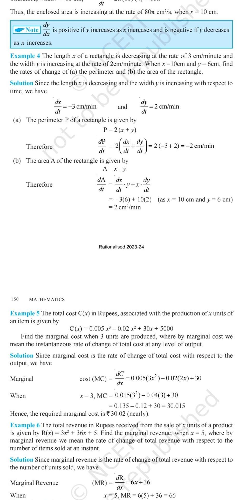 dt Thus the enclosed area is increasing at the rate of 80 cm s when dy Note is positive if y increases as x ncreases and negative if y decreases dx as x increases Example 4 The length x of a rectangle is decreasing at the rate of 3 cm minute and the width y is increasing at the rate of 2cm minute When x 10cm and y 6cm find the rates of change of a the perimeter and b the area of the rectangle Solution Since the length x is decreasing and the width y is increasing with respect to time we have and a The perimeter P of a rectangle is given by P 2 x y dP dt b The area A of the rectangle is given by A x y 150 dx dt Therefore When not be MATHEMATICS 2 dA dt dx dy dt dt dy dt Marginal Revenue When dx dt 3 6 10 2 as x 10 cm and y 6 cm 2 cm min y x Rationalised 2023 24 cost MC 2 cm min dy dt Example 5 The total cost C x in Rupees associated with the production of x units of an item is given by 2 3 2 2 cm min C x 0 005x 3 0 02 x 30x 5000 Find the marginal cost when 3 units are produced where by marginal cost we mean the instantaneous rate of change of total cost at any level of output dC dx Solution Since marginal cost is the rate of change of total cost with respect to the output we have Marginal 10 cm 0 005 3x 0 02 2x 30 x 3 MC 0 015 3 0 04 3 30 0 135 0 12 30 30 015 Hence the required marginal cost is 30 02 nearly Example 6 The total revenue in Rupees received from the sale of x units of a product is given by R x 3x 36x 5 Find the marginal revenue when x 5 where by marginal revenue we mean the rate of change of total revenue with respect to the number of items sold at an instant p rd Solution Since marginal revenue is the rate of change of total revenue with respect to the number of units sold we have dR dx x 5 MR 6 5 36 66 MR 6x 36