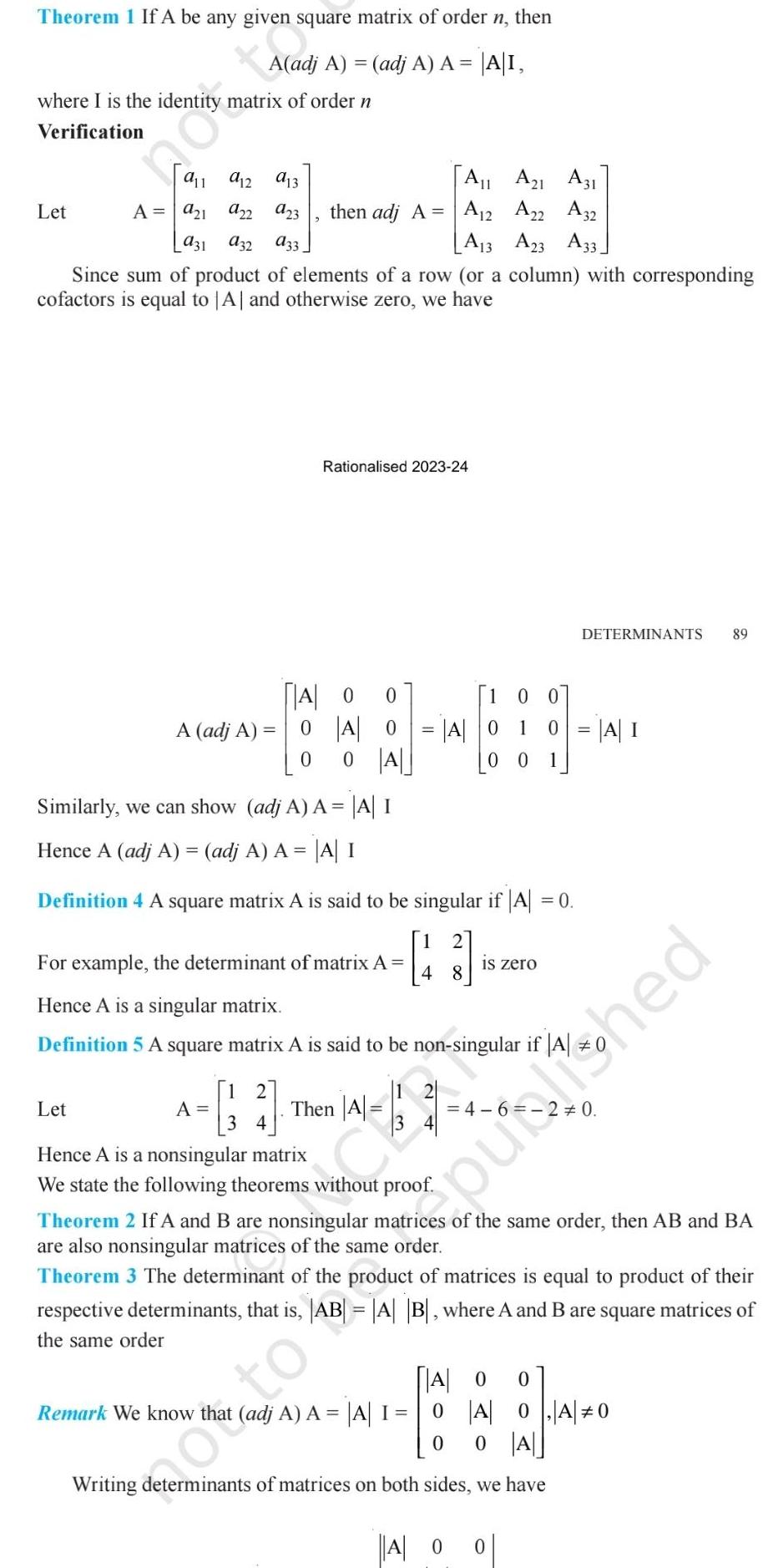 Theorem 1 If A be any given square matrix of order n then A adj A adj A A A I where I is the identity matrix of order n Verification a13 a23 931 932 933 Since sum of product of elements of a row or a column with corresponding cofactors is equal to A and otherwise zero we have Let 911 912 A 9 1 922 A adj A Let 2 A11 A21 A31 then adj A A12 A22 A32 A13 A23 A33 Rationalised 2023 24 A 0 0 0 A 0 0 A 0 A 0 1 Similarly we can show adj A A A I Hence A adj A adj A A A I Definition 4 A square matrix A is said to be singular if A 0 For example the determinant of matrix A Hence A is a singular matrix Definition 5 A square matrix A is said to be non singular if A oto A Then 4 hed 2 3 4 A 5 48 3 Hence A is a nonsingular matrix We state the following theorems without proof 00 A Remark We know that adj A A A I 0 0 00 1 0 A I is zero Theorem 2 If A and B are nonsingular matrices of the same order then AB and BA are also nonsingular matrices of the same order Theorem 3 The determinant of the product of matrices is equal to product of their respective determinants that is AB A B where A and B are square matrices of the same order DETERMINANTS 89 A 0 0 Writing determinants of matrices on both sides we have O 0 A 0 A 0 0 A