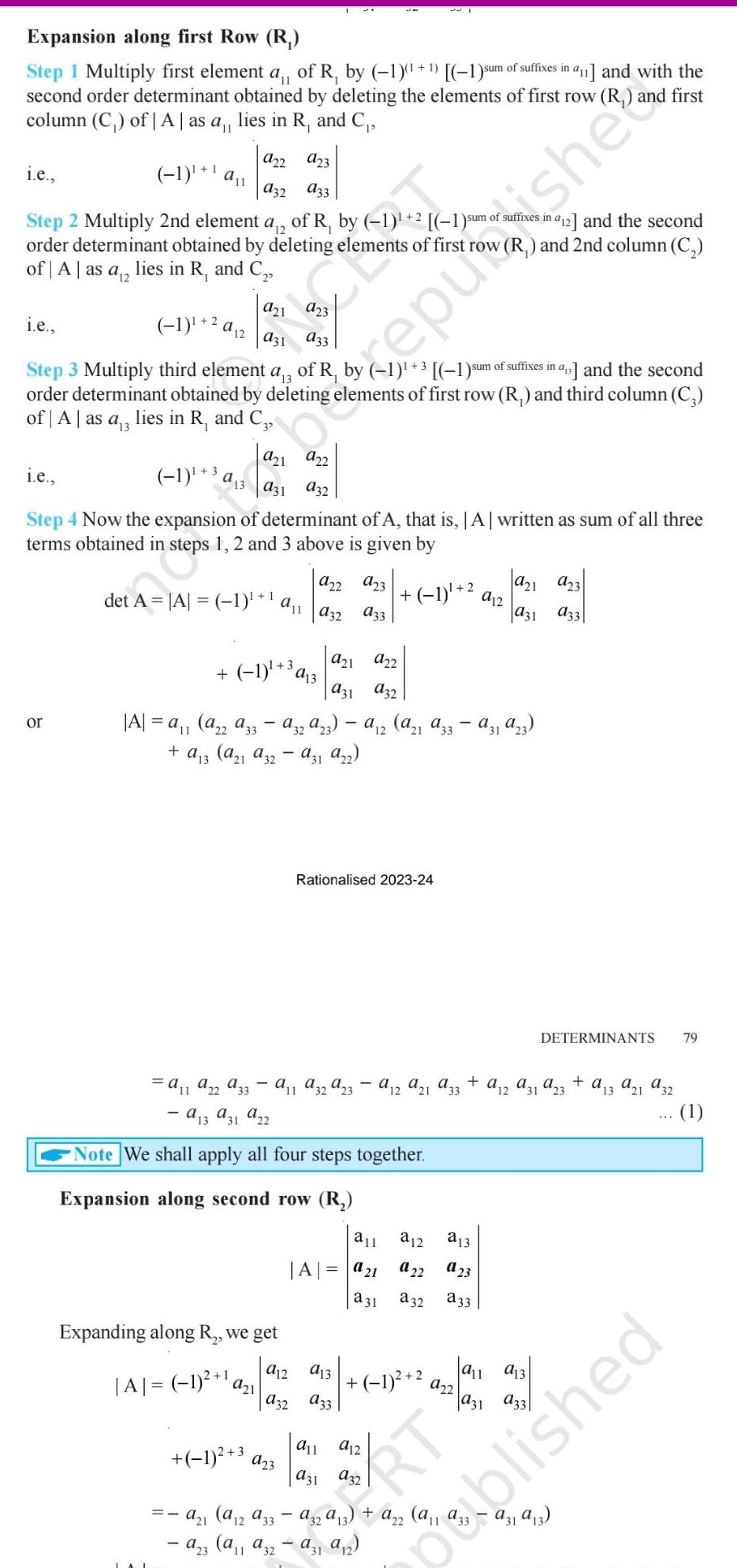 Expansion along first Row R 11 Step 1 Multiply first element a of R by 1 1 1 sum of suffixes in a11 and with the second order determinant obtained by deleting the elements of first row R and first column C of A as a lies in R and C i e 922 923 1 a 932 A33 Step 2 Multiply 2nd element a of R by 1 2 1 sum of suffixes in a order determinant obtained by deleting elements of first row R and 2nd column C of A as a 12 lies in R and C i e 1 2 a 2 Step 3 Multiply third element a 3 of R by 1 3 1 sum of suffixes in a and the second order determinant obtained by deleting elements of first row R and third column C of A as a 3 lies in R and C3 or 1 3a13 250 1951 i e Step 4 Now the expansion of determinant of A that is A written as sum of all three terms obtained in steps 1 2 and 3 above is given by 145 a31 932 922 a23 1 det A A 1 32 33 1 3 a a21 922 931 932 A a a22 a33 a32a23 12 a 1 a33 a31a23 a13 a 1 a32 931 922 a13 a 1 a22 A33 11 a 13 a31 a22 Note We shall apply all four steps together Expansion along second row R Expanding along R we get A 1 1 a Rationalised 2023 24 a11 a32a23 a 12 a21 a 33 a11 A a21 a 31 923 921 a32 A33 1 a12 a13 1 all a31 912 1 3 a21 a12 a33 a32 a 13 a22 a23 a11 a32 a31 9 2 a12 932 a 1 2 912 923 931 933 a13 22 23 a32 a33 RT 922 aus de 912 and the second all a13 a31 DETERMINANTS 79 a12 a31 a23 a13 a21 a32 a31 a 13 1 published