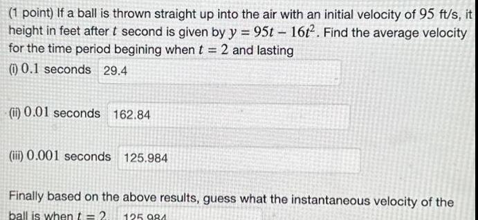 1 point If a ball is thrown straight up into the air with an initial velocity of 95 ft s it height in feet after t second is given by y 95t 16t2 Find the average velocity for the time period begining when t 2 and lasting 1 0 1 seconds 29 4 ii 0 01 seconds 162 84 iii 0 001 seconds 125 984 Finally based on the above results guess what the instantaneous velocity of the ball is when t 2 125 984