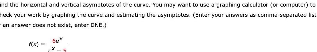 ind the horizontal and vertical asymptotes of the curve You may want to use a graphing calculator or computer to heck your work by graphing the curve and estimating the asymptotes Enter your answers as comma separated list Fan answer does not exist enter DNE f x 6ex ex 5