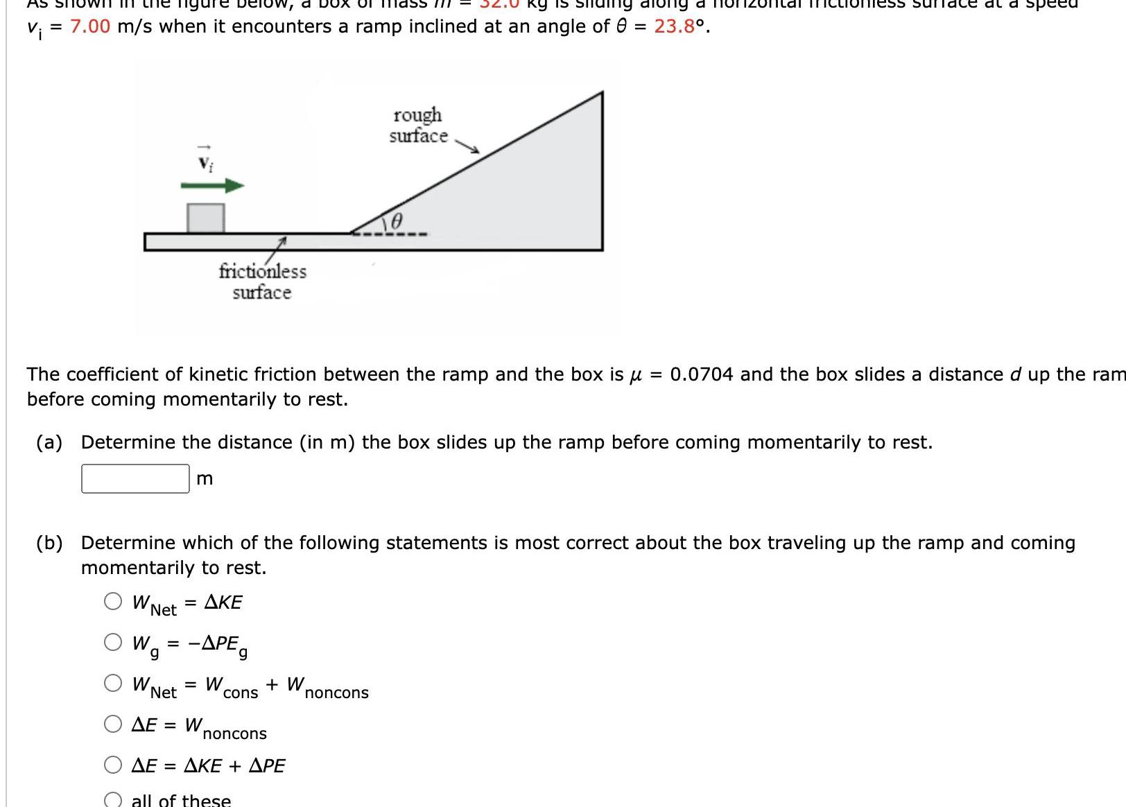 AS SI Tigure below a O 1112 kg is ng along a v 7 00 m s when it encounters a ramp inclined at an angle of 8 23 8 W Net Wa The coefficient of kinetic friction between the ramp and the box is 0 0704 and the box slides a distance d up the ram before coming momentarily to rest a Determine the distance in m the box slides up the ramp before coming momentarily to rest m W frictionless surface b Determine which of the following statements is most correct about the box traveling up the ramp and coming momentarily to rest AKE 1 APEg W Net AE W cons W noncons AKE APE AE all of these rough surface ess sun noncons ce at a speed