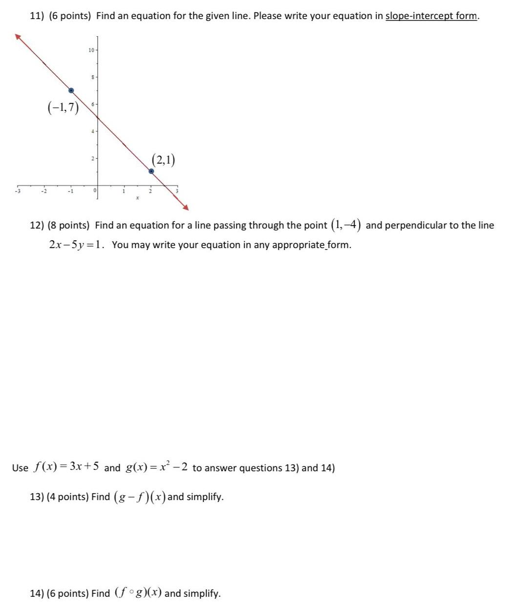 3 11 6 points Find an equation for the given line Please write your equation in slope intercept form 1 7 10 S 2 1 12 8 points Find an equation for a line passing through the point 1 4 and perpendicular to the line 2x 5y 1 You may write your equation in any appropriate form Use f x 3x 5 and g x x 2 to answer questions 13 and 14 13 4 points Find g f x and simplify 14 6 points Find fog x and simplify