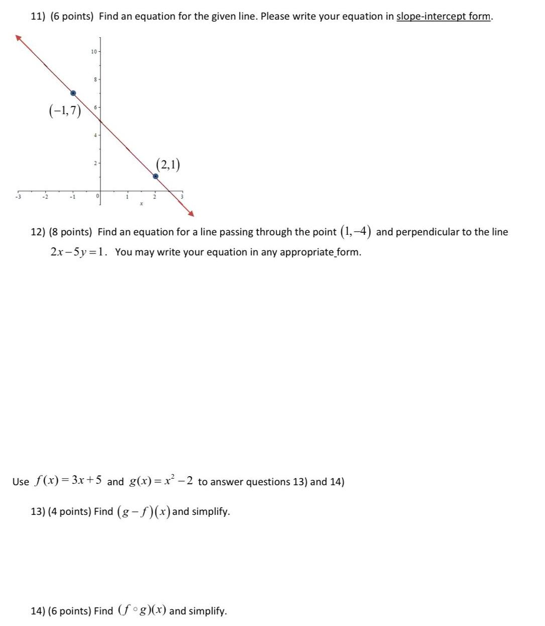 3 11 6 points Find an equation for the given line Please write your equation in slope intercept form 1 7 10 S 2 1 12 8 points Find an equation for a line passing through the point 1 4 and perpendicular to the line 2x 5y 1 You may write your equation in any appropriate form Use f x 3x 5 and g x x 2 to answer questions 13 and 14 13 4 points Find g f x and simplify 14 6 points Find fog x and simplify