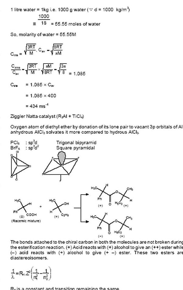 1 litre water 1kg i e 1000 g water d 1000 kg m 1000 18 55 55 moles of water So molarity of water 55 55M Cir Ceme Cav CES PC BrFs H C 3RT M Ph 3RT M M 8RT 1 085 x C 1 085 400 434 ms Ziggler Natta catalyst RAI TICI Oxygen atom of diethyl ether by donation of its lone pair to vacant 3p orbitals of Al anhydrous AICI solvates it more compared to hydrous AICI sp d sp d 8RT M 3A Racemic mixture 1 085 X X COOH Trigonal bipyramid Square pyramidal HE Ph H C2 4 Ph H C The bonds attached to the chiral carbon in both the molecules are not broken during the esterification reaction Acid reacts with alcohol to give an ester while acid reacts with alcohol to give ester These two esters are diastereoisomers Ru is a constant and transition remaining the same