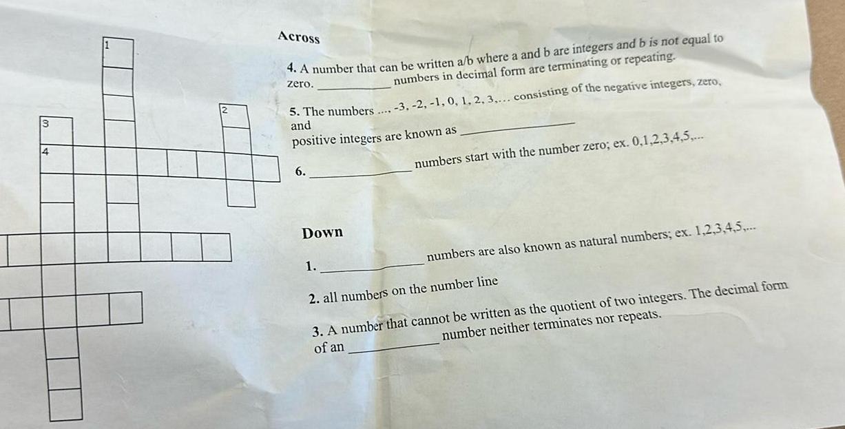 3 4 Across 4 A number that can be written a b where a and b are integers and b is not equal to numbers in decimal form are terminating or repeating zero 5 The numbers 3 2 1 0 1 2 3 consisting of the negative integers zero and positive integers are known as 6 Down 1 numbers start with the number zero ex 0 1 2 3 4 5 numbers are also known as natural numbers ex 1 2 3 4 5 2 all numbers on the number line 3 A number that cannot be written as the quotient of two integers The decimal form number neither terminates nor repeats of an