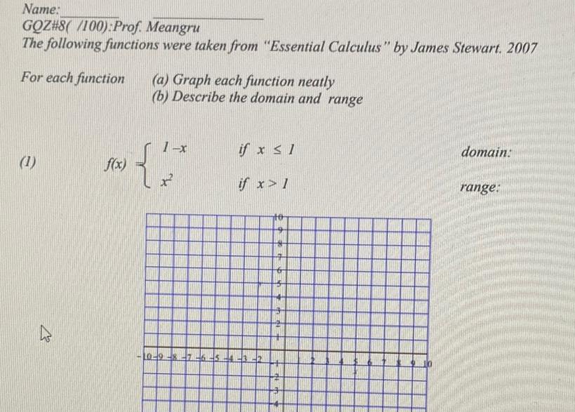 Name GOZ 8 100 Prof Meangru The following functions were taken from Essential Calculus by James Stewart 2007 For each function 1 4 f x a Graph each function neatly b Describe the domain and range 1 x if x 1 if x 1 8 7 6 5 4 3 10 domain range