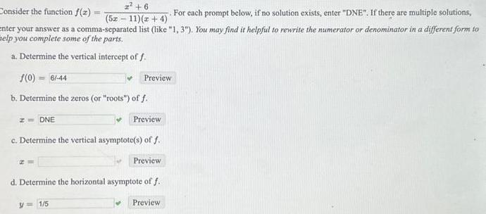 6 52 11 z 4 For each prompt below if no solution exists enter DNE If there are multiple solutions enter your answer as a comma separated list like 1 3 You may find it helpful to rewrite the numerator or denominator in a different form to elp you complete some of the parts a Determine the vertical intercept of f f 0 6 44 b Determine the zeros or roots off Consider the function f x I DNE 20 W V 1 5 Preview c Determine the vertical asymptote s of f Preview Preview d Determine the horizontal asymptote of f Preview