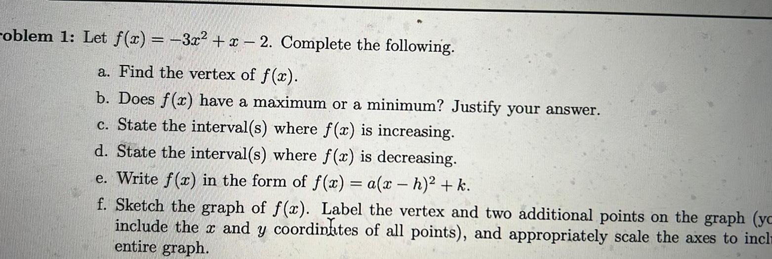 roblem 1 Let f x 3x x 2 Complete the following a Find the vertex of f x b Does f x have a maximum or a minimum Justify your answer c State the interval s where f x is increasing d State the interval s where f x is decreasing e Write f x in the form of f x a x h k f Sketch the graph of f x Label the vertex and two additional points on the graph yc include the x and y coordinates of all points and appropriately scale the axes to incl entire graph