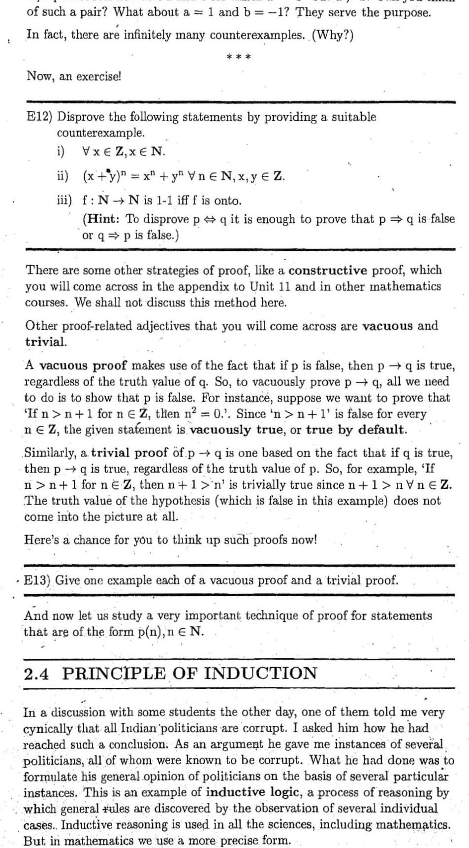 7 of such a pair What about a 1 and b 1 They serve the purpose In fact there are infinitely many counterexamples Why Now an exercise E12 Disprove the following statements by providing a suitable counterexample i VxEZ x N ii x y n x y Vn N x y Z iii f N N is 1 1 iff f is onto Hint To disprove p q it is enough to prove that p q is false or qp is false There are some other strategies of proof like a constructive proof which you will come across in the appendix to Unit 11 and in other mathematics courses We shall not discuss this method here Other proof related adjectives that you will come across are vacuous and trivial A vacuous proof makes use of the fact that if p is false then p q is true regardless of the truth value of q So to vacuously prove p q all we need to do is to show that p is false For instance suppose we want to prove that If n n 1 for n Z then n 0 Since n n 1 is false for every ne Z the given statement is vacuously true or true by default Similarly a trivial proof of p q is one based on the fact that if q is true then p q is true regardless of the truth value of p So for example If n n 1 for n E Z then n 1 n is trivially true since n 1 nVnEZ The truth value of the hypothesis which is false in this example does not come into the picture at all Here s a chance for you to think up such proofs now E13 Give one example each of a vacuous proof and a trivial proof And now let us study a very important technique of proof for statements that are of the form p n n N 2 4 PRINCIPLE OF INDUCTION In a discussion with some students the other day one of them told me very cynically that all Indian politicians are corrupt I asked him how he had reached such a conclusion As an argument he gave me instances of several politicians all of whom were known to be corrupt What he had done was to formulate his general opinion of politicians on the basis of several particular instances This is an example of inductive logic a process of reasoning by which general rules are discovered by the observation of several individual cases Inductive reasoning is used in all the sciences including mathematics But in mathematics we use a more precise form