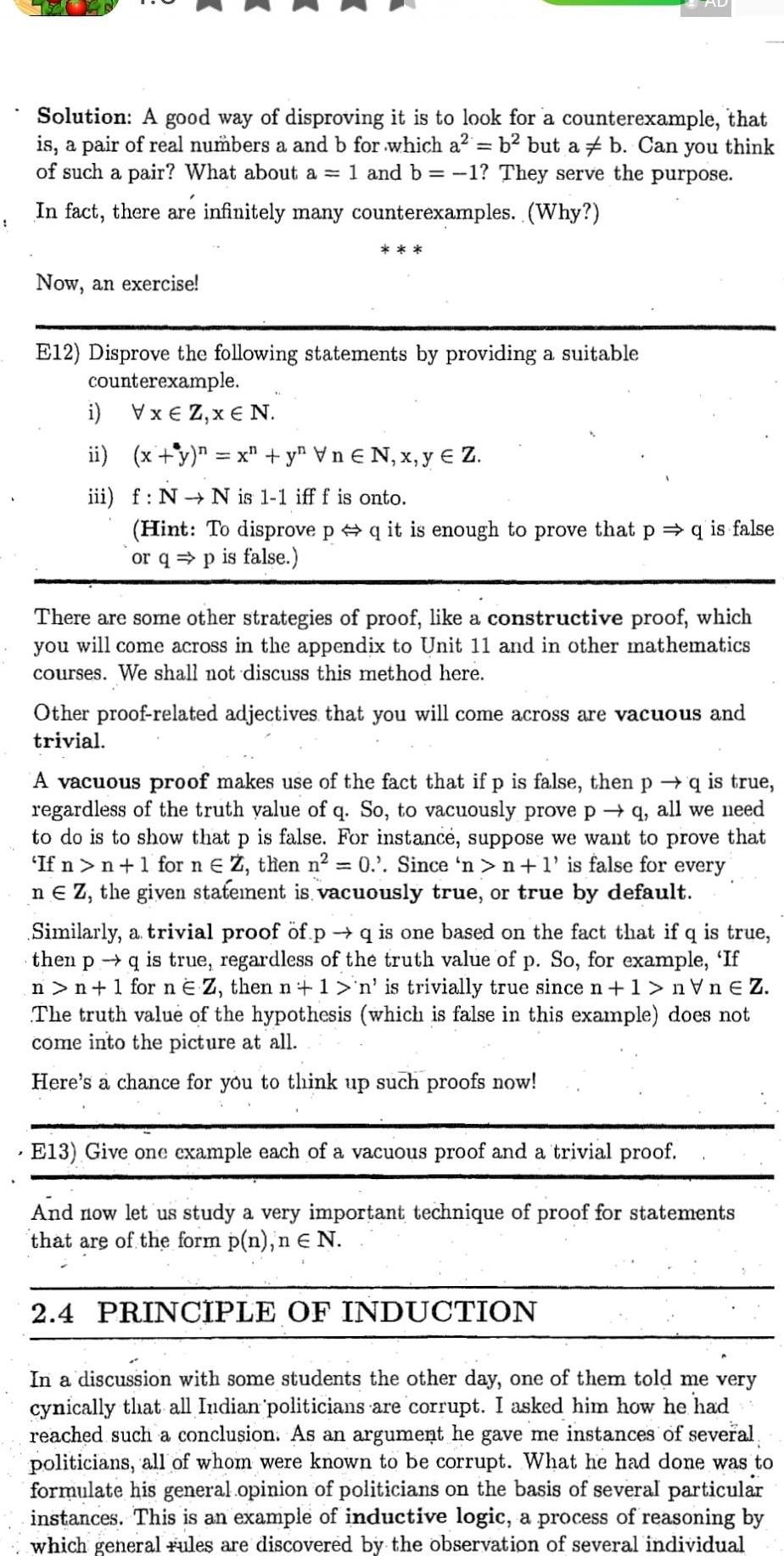 Solution A good way of disproving it is to look for a counterexample that is a pair of real numbers a and b for which a b2 but a b Can you think of such a pair What about a 1 and b 1 They serve the purpose In fact there are infinitely many counterexamples Why Now an exercise E12 Disprove the following statements by providing a suitable counterexample i VxEZ x N ii x y n x y Vn N x yeZ iii f N N is 1 1 iff f is onto Hint To disprove p q it is enough to prove that p q is false or qp is false There are some other strategies of proof like a constructive proof which you will come across in the appendix to Unit 11 and in other mathematics courses We shall not discuss this method here Other proof related adjectives that you will come across are vacuous and trivial A vacuous proof makes use of the fact that if p is false then p q is true regardless of the truth value of q So to vacuously prove pq all we need to do is to show that p is false For instance suppose we want to prove that If n n 1 for n Z then n 0 Since n n 1 is false for every ne Z the given statement is vacuously true or true by default Similarly a trivial proof of p q is one based on the fact that if q is true then pq is true regardless of the truth value of p So for example If n n 1 for n E Z then n 1 n is trivially true since n 1 nVnEZ The truth value of the hypothesis which is false in this example does not come into the picture at all Here s a chance for you to think up such proofs now E13 Give one example each of a vacuous proof and a trivial proof And now let us study a very important technique of proof for statements that are of the form p n n N 2 4 PRINCIPLE OF INDUCTION In a discussion with some students the other day one of them told me very cynically that all Indian politicians are corrupt I asked him how he had reached such a conclusion As an argument he gave me instances of several politicians all of whom were known to be corrupt What he had done was to formulate his general opinion of politicians on the basis of several particular instances This is an example of inductive logic a process of reasoning by which general rules are discovered by the observation of several individual