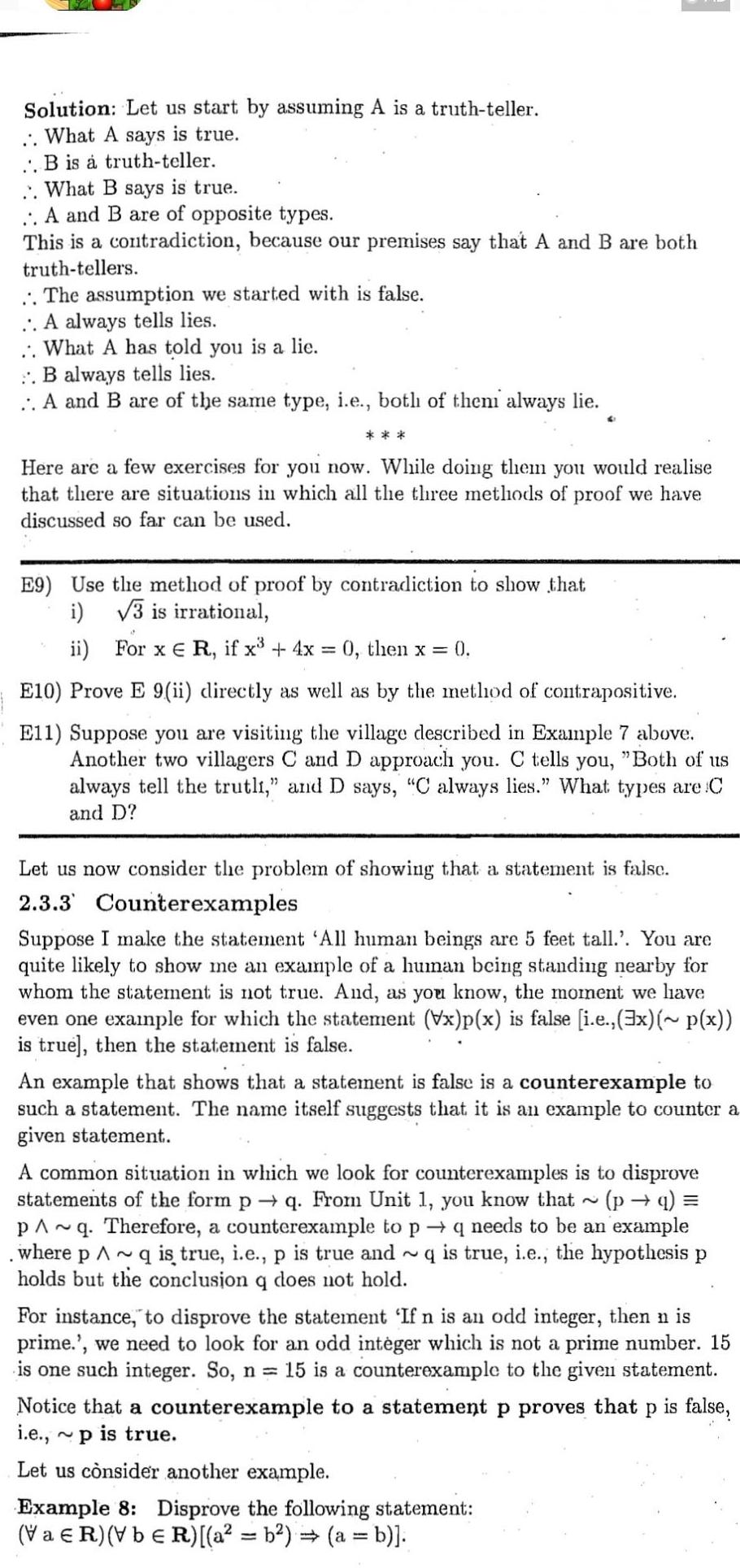 Solution Let us start by assuming A is a truth teller What A says is true B is a truth teller What B says is true A and B are of opposite types This is a contradiction because our premises say that A and B are both truth tellers The assumption we started with is false A always tells lies What A has told you is a lie B always tells lies A and B are of the same type i e both of them always lie Here are a few exercises for you now While doing them you would realise that there are situations in which all the three methods of proof we have discussed so far can be used E9 Use the method of proof by contradiction to show that i 3 is irrational ii For x E R if x 4x 0 then x 0 6 E10 Prove E 9 ii directly as well as by the method of contrapositive E11 Suppose you are visiting the village described in Example 7 above Another two villagers C and D approach you C tells you Both of us always tell the trutli and D says C always lies What types are C and D Let us now consider the problem of showing that a statement is falsc 2 3 3 Counterexamples Suppose I make the statement All human beings are 5 feet tall You are quite likely to show me an example of a human being standing nearby for whom the statement is not true And as you know the moment we have even one example for which the statement Vx p x is false i e 3x p x is true then the statement is false An example that shows that a statement is false is a counterexample to such a statement The name itself suggests that it is an example to counter a given statement A common situation in which we look for counterexamples is to disprove statements of the form p q From Unit 1 you know that p q PA q Therefore a counterexample to p where p q is true i e p is true and holds but the conclusion q does not hold q needs to be an example q is true i e the hypothesis p For instance to disprove the statement If n is an odd integer then n is prime we need to look for an odd integer which is not a prime number 15 is one such integer So n 15 is a counterexample to the given statement Notice that a counterexample to a statement p proves that P is false i e p is true Let us consider another example Example 8 Disprove the following statement VaR VbER a b a b