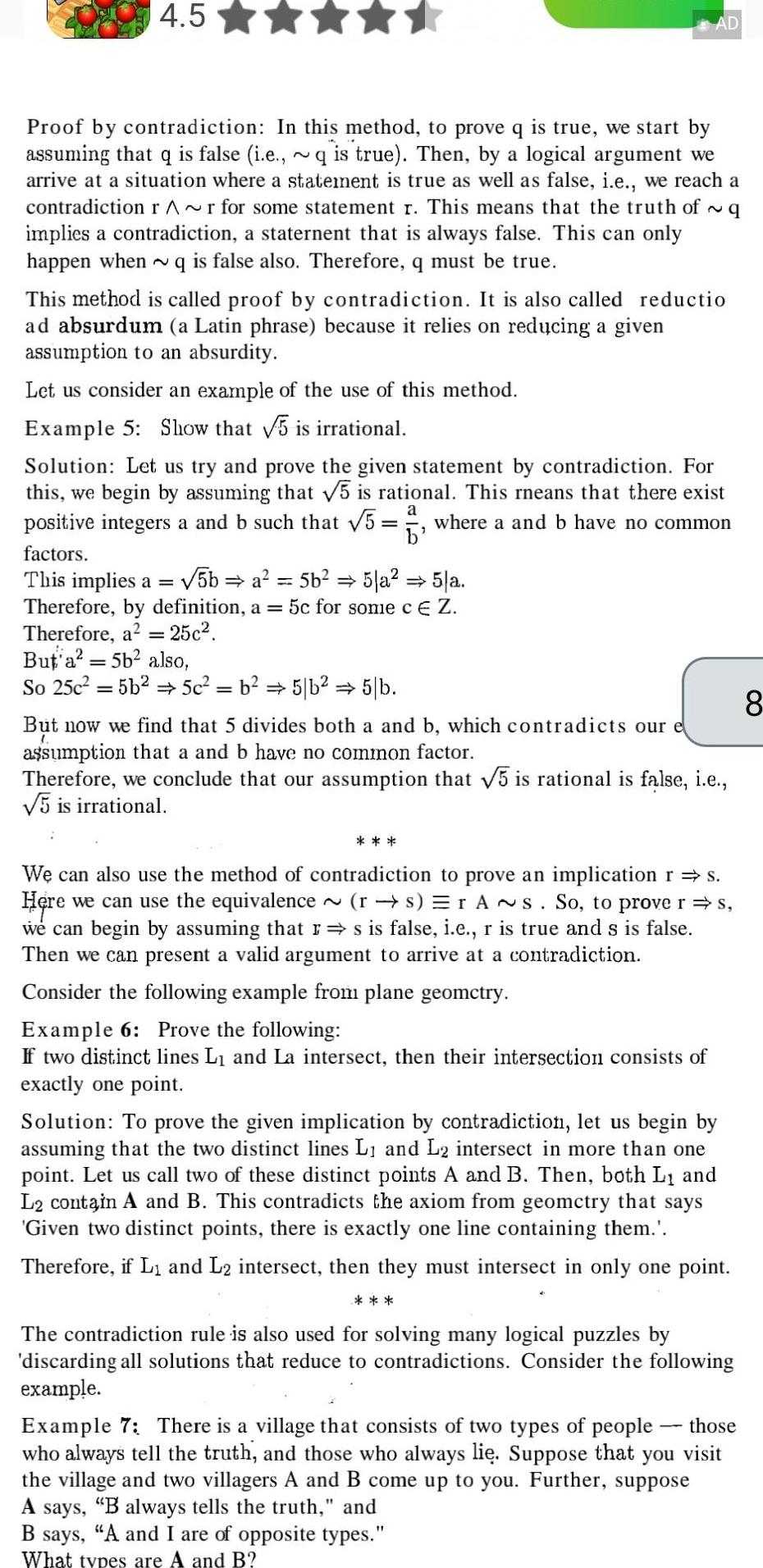 4 5 Proof by contradiction In this method to prove q is true we start by assuming that q is false i e q is true Then by a logical argument we arrive at a situation where a statement is true as well as false i e we reach a contradiction r r for some statement r This means that the truth of q implies a contradiction a staternent that is always false This can only happen when q is false also Therefore q must be true This method is called proof by contradiction It is also called reductio ad absurdum a Latin phrase because it relies on reducing a given assumption to an absurdity Let us consider an example of the use of this method Example 5 Show that 5 is irrational Solution Let us try and prove the given statement by contradiction For this we begin by assuming that 5 is rational This rneans that there exist positive integers a and b such that 5 where a and b have no common a b factors This implies a 5b a 5b 5 a 5 a Therefore by definition a 5c for some c E Z Therefore a 25c But a 5b also So 25c 5b2 5c b 5 b 5 b AD But now we find that 5 divides both a and b which contradicts our e assumption that a and b have no common factor Therefore we conclude that our assumption that 5 is rational is false i e 5 is irrational We can also use the method of contradiction to prove an implication r s Here we can use the equivalence rs rAs So to prove r s we can begin by assuming that r s is false i e r is true and s is false Then we can present a valid argument to arrive at a contradiction Consider the following example from plane geometry Example 6 Prove the following If two distinct lines L and La intersect then their intersection consists of exactly one point Solution To prove the given implication by contradiction let us begin by assuming that the two distinct lines L and L2 intersect in more than one point Let us call two of these distinct points A and B Then both L and L2 contain A and B This contradicts the axiom from geomctry that says Given two distinct points there is exactly one line containing them Therefore if L and L2 intersect then they must intersect in only one point The contradiction rule is also used for solving many logical puzzles by discarding all solutions that reduce to contradictions Consider the following example those Example 7 There is a village that consists of two types of people who always tell the truth and those who always li Suppose that you visit the village and two villagers A and B come up to you Further suppose A says B always tells the truth and B says A and I are of opposite types What types are A and B 8