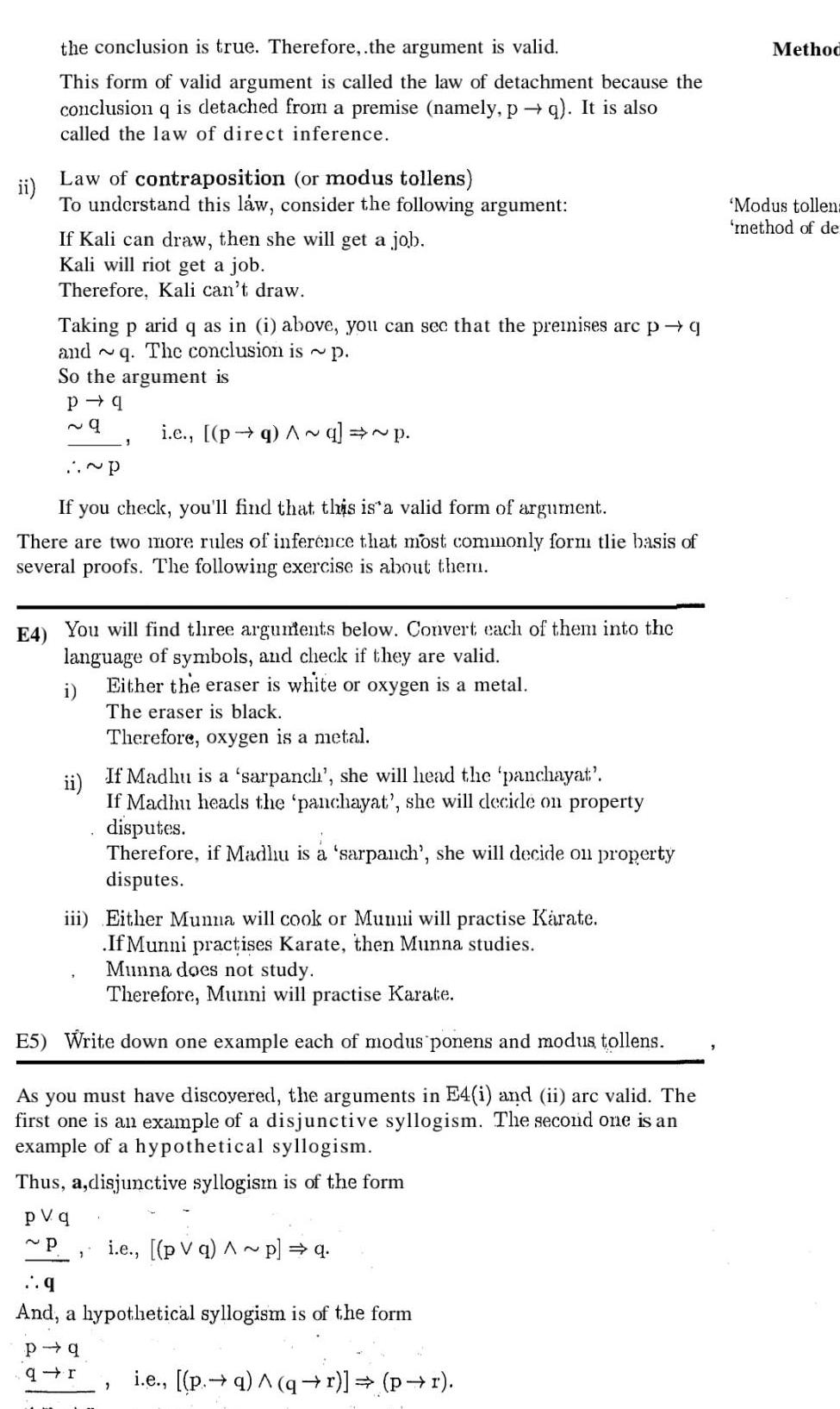 the conclusion is true Therefore the argument is valid This form of valid argument is called the law of detachment because the conclusion q is detached from a premise namely p q It is also called the law of direct inference ii Law of contraposition or modus tollens To understand this law consider the following argument If Kali can draw then she will get a job Kali will riot get a job Therefore Kali can t draw Taking p arid q as in i above you can see that the premises arc p q and q The conclusion is p So the argument is P q 9 P If you check you ll find that this is a valid form of argument There are two more rules of inference that most commonly form tlie basis of several proofs The following exercise is about them 3 E4 You will find three arguments below Convert each of them into the language of symbols and check if they are valid i Either the eraser is white or oxygen is a metal The eraser is black Therefore oxygen is a metal i c pq Aq p ii If Madhu is a sarpanch she will head the panchayat If Madhu heads the panchayat she will decide on property disputes Therefore if Madhu is a sarpanch she will decide on property disputes iii Either Munna will cook or Mumi will practise Karate If Munni practises Karate then Munna studies 1 Munna does not study Therefore Munni will practise Karate E5 Write down one example each of modus ponens and modus tollens As you must have discovered the arguments in E4 i and ii arc valid The first one is an example of a disjunctive syllogism The second one is an example of a hypothetical syllogism Thus a disjunctive syllogism is of the form pvq P i e pv q Ap q q And a hypothetical syllogism is of the form 2 P q qr i e p q qr pr Method Modus tollen method of de