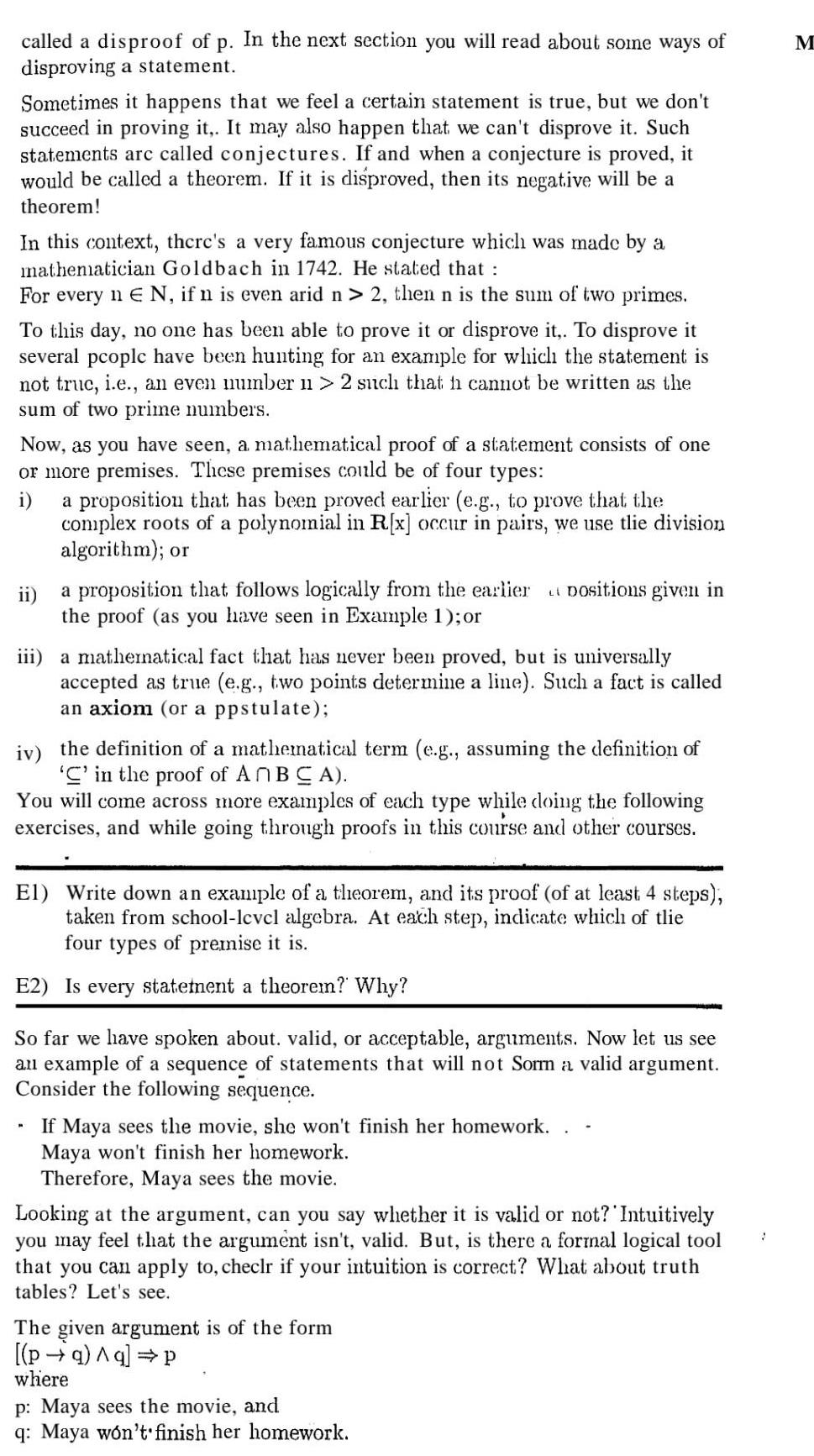 called a disproof of p In the next section you will read about some ways of disproving a statement Sometimes it happens that we feel a certain statement is true but we don t succeed in proving it It may also happen that we can t disprove it Such statements are called conjectures If and when a conjecture is proved it would be called a theorem If it is disproved then its negative will be a theorem In this context there s a very famous conjecture which was made by a mathematician Goldbach in 1742 He stated that For every n E N if n is even arid n 2 then n is the sum of two primes To this day no one has been able to prove it or disprove it To disprove it several people have been hunting for an example for which the statement is not truc i e an even number 1 2 such that h cannot be written as the sum of two prime numbers Now as you have seen a mathematical proof of a statement consists of one or more premises These premises could be of four types i a proposition that has been proved earlier e g to prove that the complex roots of a polynomial in R x occur in pairs we use tlie division algorithm or ii a proposition that follows logically from the earlier the proof as you have seen in Example 1 or iii a mathematical fact that has never been proved but is universally accepted as true e g two points determine a line Such a fact is called an axiom or a ppstulate Dositions given in iv the definition of a mathematical term e g assuming the definition of C in the proof of AnBCA You will come across more examples of each type while doing the following exercises and while going through proofs in this course and other courses El Write down an example of a theorem and its proof of at least 4 steps taken from school lcvcl algebra At each step indicate which of tlie four types of premise it is E2 Is every statement a theorem Why So far we have spoken about valid or acceptable arguments Now let us see an example of a sequence of statements that will not Sorm a valid argument Consider the following sequence If Maya sees the movie she won t finish her homework Maya won t finish her homework Therefore Maya sees the movie Looking at the argument can you say whether it is valid or not Intuitively you may feel that the argument isn t valid But is there a formal logical tool that you can apply to checlr if your intuition is correct What about truth tables Let s see The given argument is of the form pa q P where p Maya sees the movie and q Maya won t finish her homework J M