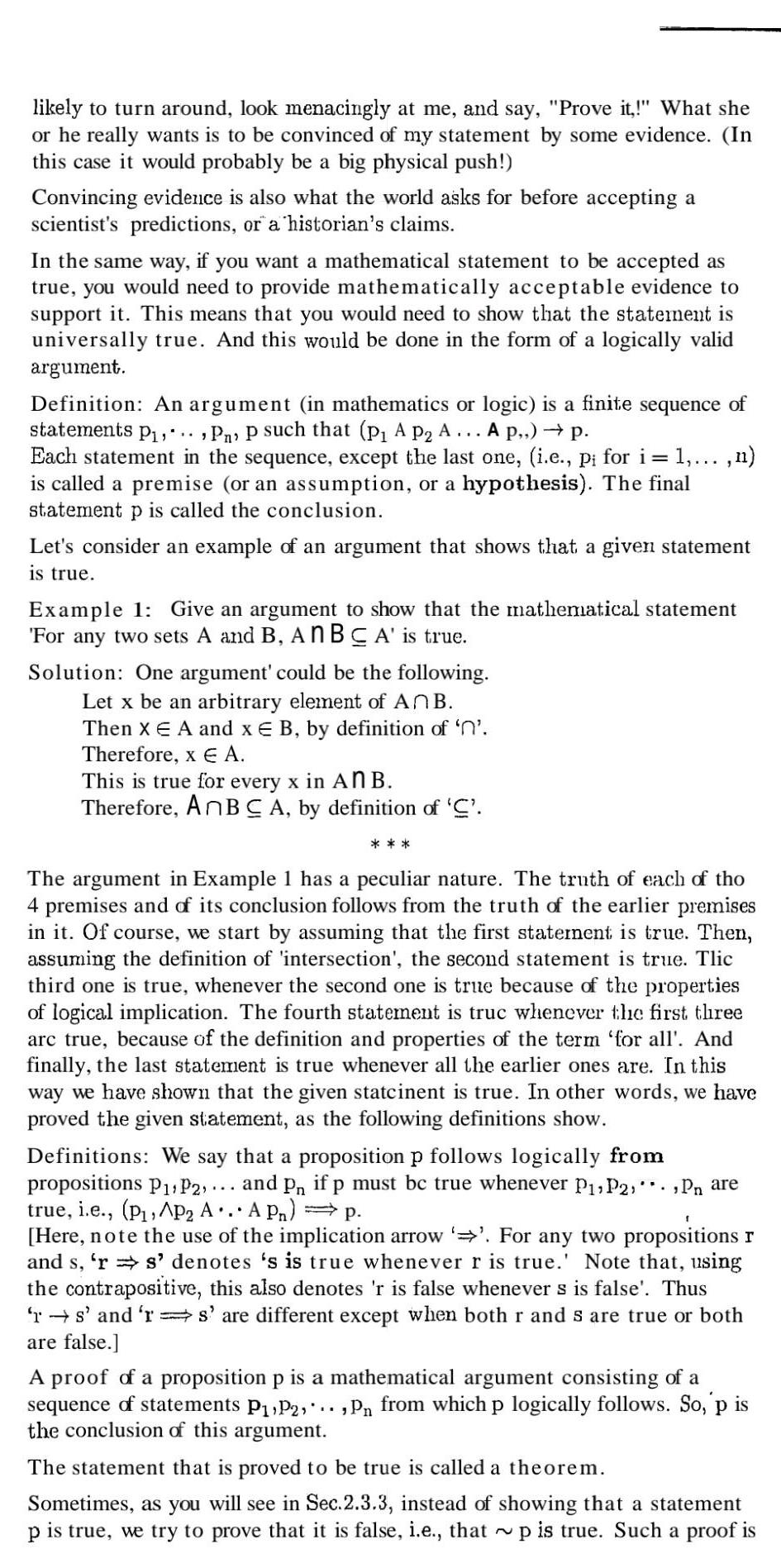 likely to turn around look menacingly at me and say Prove it What she or he really wants is to be convinced of my statement by some evidence In this case it would probably be a big physical push Convincing evidence is also what the world asks for before accepting a scientist s predictions or a historian s claims In the same way if you want a mathematical statement to be accepted as true you would need to provide mathematically acceptable evidence to support it This means that you would need to show that the statement is universally true And this would be done in the form of a logically valid argument Definition An argument in mathematics or logic is a finite sequence of statements P P p such that p A P A A p p Each statement in the sequence except the last one i e pi for i 1 n is called a premise or an assumption or a hypothesis The final statement p is called the conclusion Let s consider an example of an argument that shows that a given statement is true Example 1 Give an argument to show that the mathematical statement For any two sets A and B An BCA is true Solution One argument could be the following Let x be an arbitrary element of AnB Then X E A and x E B by definition of n Therefore x A This is true for every x in An B Therefore AnBC A by definition of C The argument in Example 1 has a peculiar nature The truth of each of tho 4 premises and of its conclusion follows from the truth of the earlier premises in it Of course we start by assuming that the first statement is true Then assuming the definition of intersection the second statement is true Tlic third one is true whenever the second one is true because of the properties of logical implication The fourth statement is truc whenever the first three arc true because of the definition and properties of the term for all And finally the last statement is true whenever all the earlier ones are In this way we have shown that the given statcinent is true In other words we have proved the given statement as the following definitions show Definitions We say that a proposition p follows logically from propositions P P2 and Pn if p must be true whenever P P2 Pn are true i e P AP A AP p Here note the use of the implication arrow For any two propositions r and s rs denotes s is true whenever r is true Note that using the contrapositive this also denotes r is false whenever s is false Thus rs and rs are different except when both r and s are true or both are false A proof of a proposition p is a mathematical argument consisting of a sequence of statements P P2 Pn from which p logically follows So p is the conclusion of this argument The statement that is proved to be true is called a theorem Sometimes as you will see in Sec 2 3 3 instead of showing that a statement p is true we try to prove that it is false i e that p is true Such a proof is