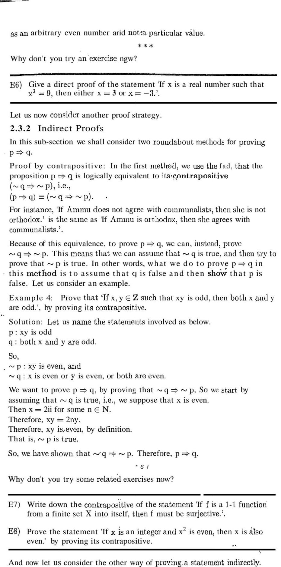 as an arbitrary even number arid not a particular value Why don t you try an exercise ngw E6 Give a direct proof of the statement If x is a real number such that x 9 then either x 3 or x 3 Let us now consider another proof strategy 2 3 2 Indirect Proofs In this sub section we shall consider two roundabout methods for proving p q Proof by contrapositive In the first method we use the fad that the proposition p q is logically equivalent to its contrapositive q p i e p q q p For instance If Ammu does not agree with communalists then she is not orthodox is the same as If Ammu is orthodox then she agrees with communalists Because of this equivalence to prove p q wc can instead prove q p This means that we can assume that q is true and then try to prove that p is true In other words what we do to prove p q in this method is to assume that q is false and then show that p is false Let us consider an example Example 4 Prove that If x y EZ such that xy is odd then botli x and y are odd by proving its contrapositive Solution Let us name the statements involved as below P xy is odd q both x and y are odd So p xy is even and q x is even or y is even or both are even We want to prove p q by proving that q p So we start by assuming that q is true i c we suppose that x is even Then x 2ii for some n E N Therefore xy 2ny Therefore xy is even by definition That is p is true So we have shown that q p Therefore p q S f Why don t you try some related exercises now E7 Write down the contrapositive of the statement If f is a 1 1 function from a finite set X into itself then f must be surjective E8 Prove the statement If x is an integer and x is even then x is also even by proving its contrapositive And now let us consider the other way of proving a statement indirectly