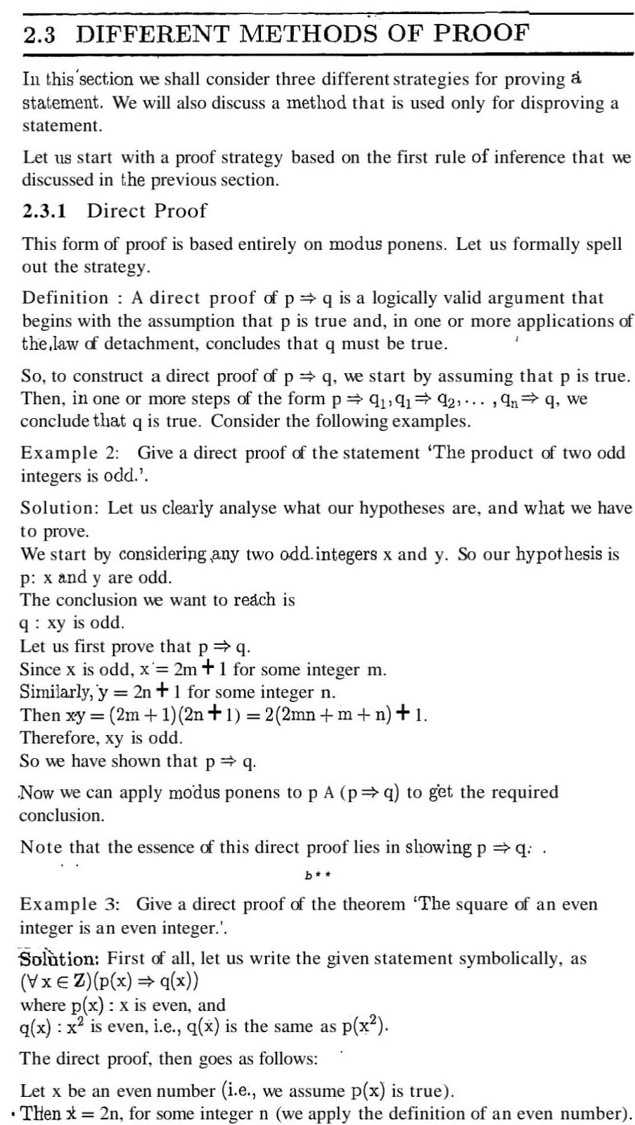 2 3 DIFFERENT METHODS OF PROOF In this section we shall consider three different strategies for proving a statement We will also discuss a method that is used only for disproving a statement Let us start with a proof strategy based on the first rule of inference that we discussed in the previous section 2 3 1 Direct Proof This form of proof is based entirely on modus ponens Let us formally spell out the strategy Definition A direct proof of p q is a logically valid argument that begins with the assumption that p is true and in one or more applications of the law of detachment concludes that q must be true So to construct a direct proof of p q we start by assuming that P is true Then in one or more steps of the form p 9 9192 9n q we conclude that q is true Consider the following examples 1 Example 2 Give a direct proof of the statement The product of two odd integers is odd Solution Let us clearly analyse what our hypotheses are and what we have to prove We start by considering any two odd integers x and y So our hypothesis is p x and y are odd The conclusion we want to reach is q xy is odd 9 Let us first prove that P Since x is odd x 2m 1 for some integer m Similarly y 2n 1 for some integer n Then xy 2m 1 2n 1 2 2mn m n 1 Therefore xy is odd So we have shown that p q Now we can apply modus ponens to p A p q to get the required conclusion Note that the essence of this direct proof lies in showing p q b Exar 3 Give a direct proof of the theorem The square of an even integer is an even integer Solution First of all let us write the given statement symbolically as VxEZ p x q x where p x x is even and q x x is even i e q x is the same as p x The direct proof then goes as follows Let x be an even number i e we assume p x is true Then x 2n for some integer n we apply the definition of an even number